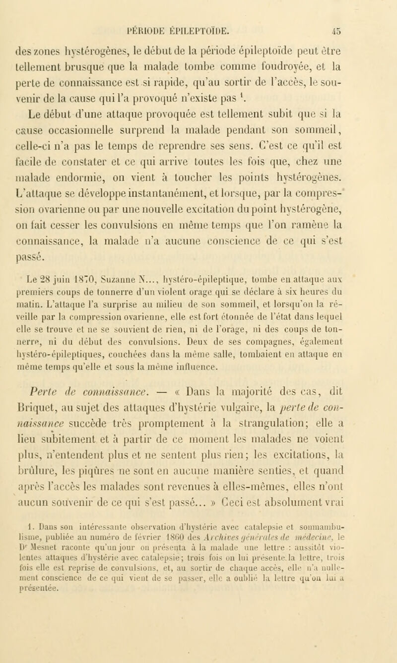des zones hystérogènes, le débul de la période épileptoïde peut être tellement brusque que la malade tombe comme foudroyée, et la perte de connaissance est si rapide, qu'au sortir de l'accès, le sou- venir de la cause qui l'a provoqué n'existe pas '. Le début d'une attaque provoquée est tellement subit que si la e&use occasionnelle surprend la malade pendant son sommeil, celle-ci n'a pas le temps de reprendre ses sens. C'est ce qu'il est facile de constater et ce qui arrive toutes les fois que, chez une malade endormie, on vient à toucher les points hystérogènes. L'attaque se développe instantanément, et lorsque, par la compres- sion ovarienne ou par une nouvelle excitation du point hystérogène, on lait cesser les convulsions en même temps que l'on ramène la connaissance, la malade n'a aucune conscience de ce qui s'est passé. Le 28 juin 1810, Suzanne N..., hystéro-épileptique, tombe en attaque aux premiers coups de tonnerre d'un violent orage qui se déclare à six heures du matin. L'attaque l'a surprise au milieu de son sommeil, et lorsqu'on la ré- veille par la compression ovarienne, elle est fort étonnée de l'état dans lequel elle se trouve et ne se souvient de rien, ni de l'orage, ni des coups de ton- nerre, ni du début des convulsions. Deux de ses compagnes, également bystéro-épileptiques, couchées dans la même salle, tombaient en attaque en même temps qu'elle et sous la même influence. Petit' île connaissance. — « Dans la majorité des cas, dit Briquet, au sujet des attaques d'hystérie vulgaire, la perte de con- naissance succède très promptement à la strangulation; elle a lieu subitement et à partir de ce moment les malades ne voient plus, n'entendent plus et ne sentent plus rien; les excitations, la brûlure, les piqûres ne sont en aucune manière senties, et quand après l'accès les malades sont revenues à elles-mêmes, elles n'ont aucun souvenir de ce qui s'est passé... » Ceci est absolument vrai 1. Dans son intéressante observation d'hystérie avec catalepsie et somnambu- lisme, publiée au numéro de février 1860 des Archives générales de médecine, le l)r Mesnet raconte qu'un jour on présenta à la malade une lettre : aussitôt vio- lentes attaques d'hystérie avec catalepsie; trois fois on lui présente la lettre, trois fois elle est reprise de convulsions, et, au sortir de chaque accès, elle n'a nulle- ment conscience de ce qui vient de se passer, elle a oublié la lettre qu'où lui a présentée.