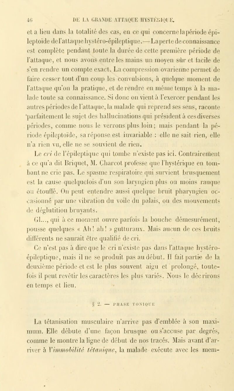 et a lieu dans la totalité des eas, eu ce qui concerne la période épi- leptoïde de l'attaque hystéro-épileptique.—La perle de connaissance est complète pendant toute la durée de cette première période de l'attaque, et nous avons entre les mains un moyen sur et facile de s'en rendre un compte exact. La compression ovarierine permet de l'aire cesser tout d'un coup les convulsions, à quelque moment de l'attaque qu'on la pratique, et de rendre en même temps à la ma- lade toute si connaissance. Si donc on vient à l'exercer pendant les autres périodes de l'attaque, la malade qui reprend ses sens, raconte parfaitement le sujet des hallucinations qui président à cesdiver'ses périodes, comme nous le verrons plus loin; mais pendant la pé- riode épileptoïde, sa réponse est invariable : elle ne sait rien, elle n'a rien vu, elle ne se souvient de rien. Le cri de l'épileptique qui tombe n'existe pas ici. Contrairement à ce qu'a dit Briquet, M. Charcot professe que l'hystérique en tom- bant ne crie pas. Le spasme respiratoire qui survient brusquement est la cause quelquefois d'un son laryngien plus ou moins rauque ou étouffé. On peut entendre aussi quelque bruit pharyngien oc- casionné par une vibration du voile du palais, ou des mouvements de déglutition bruyants. (il..., qui à ce moment ouvre parfois la bouche démesurément, pousse quelques « Ali! ah! » gutturaux. Mais aucun de ces bruits différents ne saurait être qualifié de cri. Ce n'est pas à dire que le cri n'existe pas dans l'attaque hystéro- épileptique, mais il ne se produit pas au début. Il fait partie de la deuxième période et est le plus souvent aigu et prolongé, toute- fois il peut revêtir les caractères les plus variés. Nous le décrirons en temps et lieu. § -_'. — PHASE TONIQUE La tétanisation musculaire n'arrive pas d'emblée à son maxi- mum. Elle débute d'une façon brusque ou s'accuse par degrés, comme le montre la ligne de début de nos tracés. Mais avant d'ar- river à l'immobilité tétanique, la malade exécute avec les mena-