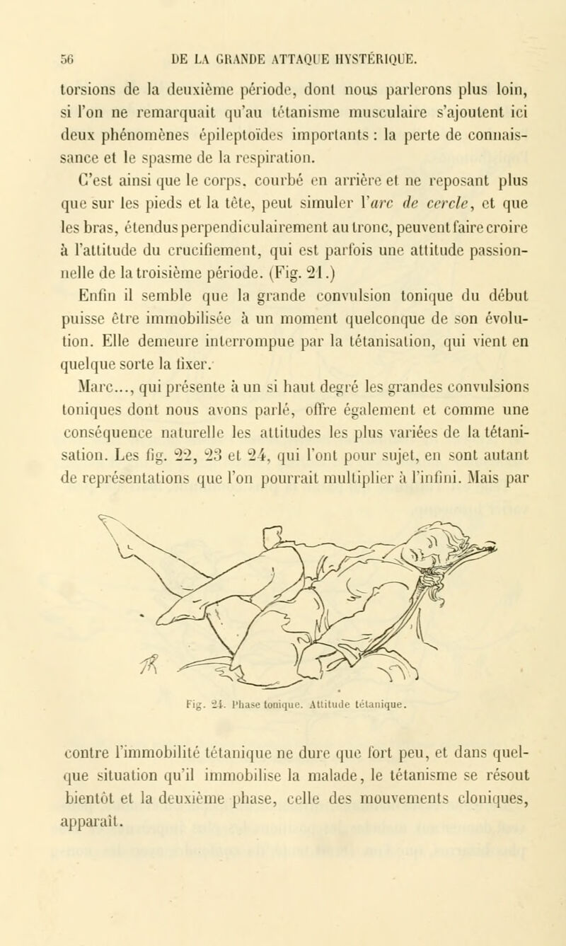 torsions de la deuxième période, dont nous parlerons plus loin, si l'on ne remarquait qu'au tétanisme musculaire s'ajoutent ici deux phénomènes êpileptoïdes importants : la perte de connais- sance et le spasme de la respiration. C'est ainsi que le corps, courbé en arrière et ne reposant plus que sur les pieds et la tête, peut simuler Y arc de cercle, et que les bras, étendus perpendiculairement au tronc, peuvent faire croire à l'altitude du crucifiement, qui est parfois une attitude passion- nelle de la troisième période. (Fig. 21.) Enfin il semble que la grande convulsion tonique du début puisse être immobilisée à un moment quelconque de son évolu- tion. Elle demeure interrompue par la tétanisalion, qui vient en quelque sorte la fixer. Marc..., qui présente à un si haut degré les grandes convulsions toniques dont nous avons parlé, offre également et comme une conséquence naturelle les attitudes les plus variées de la tétani- sation. Les fig. 22, 23 cl 24, qui l'ont pour sujet, en sont autant de représentations que l'on pourrait multiplier à l'infini. Mais par U. l'hase tonique. Attitude tétanique. contre l'immobilité tétanique ne dure que fort peu, et dans quel- que situation qu'il immobilise la malade, le tétanisme se résout bientôt et la deuxième phase, celle des mouvements cloniques, apparaît.