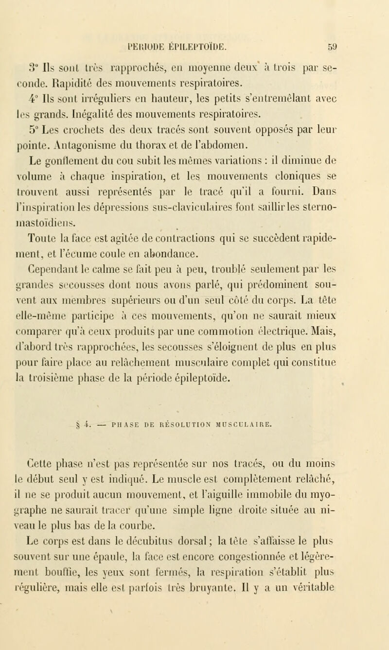 3° Ils soul très rapprochés, eu moyenne deux à trois par se- conde. Rapidité des mouvements respiratoires. 4° Ils sont irréguliers en hauteur, les petits s'entremèlant avec 1rs grands. Inégalité des mouvements respiratoires. 5° Les crochets des deux tracés sont souvent opposés par leur pointe. Antagonisme du thorax et de l'abdomen. Le gonflement du cou subit les mêmes variations : il diminue de volume à chaque inspiration, et les mouvements cloniques se trouvent aussi représentés par le tracé qu'il a fourni. Dans l'inspiration les dépressions sus-claviculaires font saillir les sterno- mastoïdiens. Toute la face est agitée de contractions qui se succèdent rapide- ment, et l'écume coule en abondance. Cependant le calme se fait peu à peu, troublé seulement par les grandes secousses dont nous avons parlé, qui prédominent sou- vent aux membres supérieurs ou d'un seul côté du corps. La tête elle-même participe à ces mouvements, qu'on ne saurait mieux comparer qu'à ceux produits par une commotion électrique. Mais, d'abord très rapprochées, les secousses s'éloignent de plus en plus pour faire place au relâchement musculaire complet qui constitue la troisième phase de la période épileptoïde. § ■». — PHASE DE RESOLUTION MUSCULAIRE. Cette phase n'est pas représentée sur nos tracés, ou du moins le début seul y est indiqué. Le muscle est complètement relâché, il ne se produit aucun mouvement, et l'aiguille immobile du myo- ^raphe ne saurait tracer qu'une simple ligne droite située au ni- veau le plus bas de la courbe. Le corps est dans le décubitus dorsal ; la tète s'affaisse le plus souvent sur une épaule, la face est encore congestionnée et légère- ment bouffie, les yeux sont fermés, la respiration s'établit plus régulière, mais elle est parfois très bruyante. Il y a un véritable