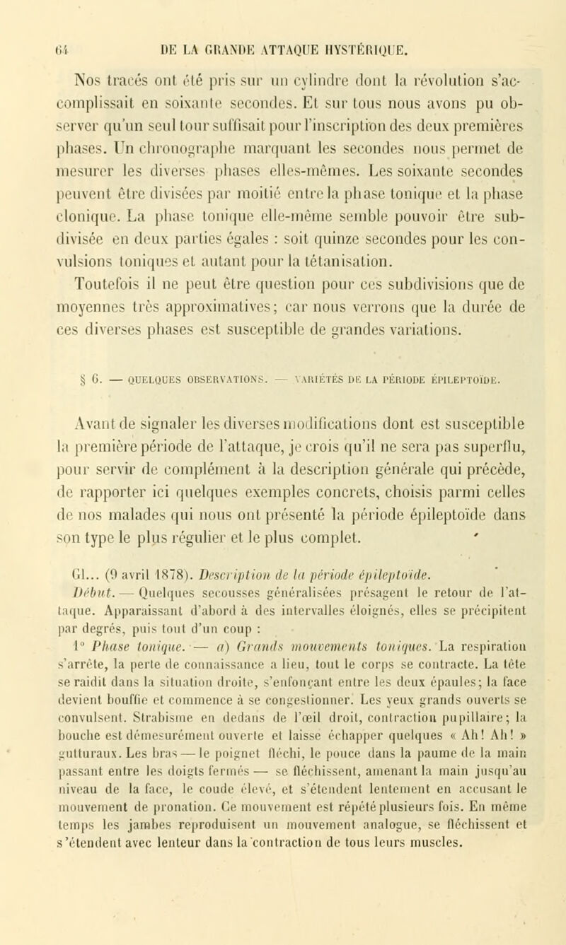 Nos tracés oui été pris sur un cylindre dont la révolution s'ac- complissait on soixante secondes. Et sur tous nous avons pu ob- server qu'un seul tour suffisait pour l'inscription des deux premières phases. Un chronographe marquant les secondes nous permet de mesurer les diverses phases elles-mêmes. Les soixante secondes peuvent être divisées par moitié entre la phase tonique et la phase clonique. La phase tonique elle-même semble pouvoir être sub- divisée en deux parties égales : soit quinze secondes pour les con- vulsions toniques et autant pour la tétanisalion. Toutefois il ne peut être question pour ces subdivisions que de moyennes très approximatives; car nous verrons que la durée de ces diverses phases est susceptible de grandes variations. S G. — QUELQUES OBSERVATIONS. — VARIÉTÉS DE LA PÉRIODE ÉPILEPTOÏDE. Avant de signaler les diverses modifications dont est susceptible la première période de l'attaque, je crois qu'il ne sera pas superflu, pour servir de complément à la description générale qui précède, de rapporter ici quelques exemples concrets, choisis parmi celles de nos malades qui nous ont présenté la période épileptoïde dans son type le plus régulier et le plus complet. Gl... (9 avril 1878). Description de la période épileptoïde. Début. — Quelques secousses généralisées présagent le retour de l'at- taque. Apparaissant d'abord à des intervalles éloignés, elles se précipitent par degrés, puis tout d'un coup : 1° Phase tonique. — a) Grands mouvements toniques. La respiration s'arrête, la perte de connaissance a lieu, tout le corps se contracte. La tète se raidit dans la situation droite, s'enfonçant entre les deux épaules; la lace devient bouffie et commence à se congestionner. Les yeux grands ouverts se convulsent. Strabisme en dedans de l'œil droit, contraction pu pillaire; la bouche est démesurément ouverte et laisse échapper quelques « Ah! Ah! » gutturaux. Les bras — le poignet fléchi, le pouce dans la paume de la main passant entre les doigts fermés— se fléchissent, amenant la main jusqu'au niveau de la face, le coude élevé, et s'étendent lentement en accusant le mouvement de pronation. Ce mouvement est répété plusieurs fois. En même temps les jambes reproduisent un mouvement analogue, se fléchissent et s'étendent avec lenteur dans la contraction de tous leurs muscles.