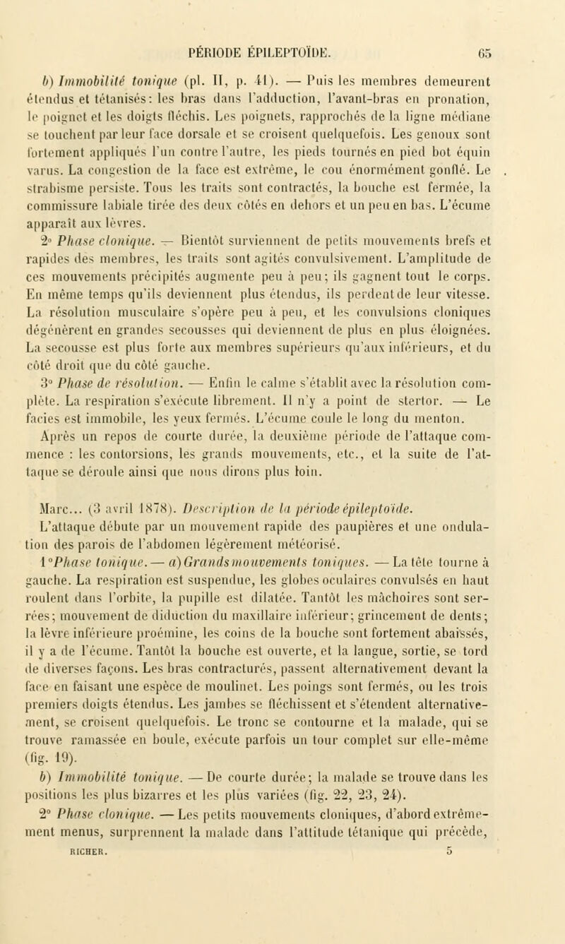 b) Immobilité tonique (pi. II, p. 11). — Puis les membres demeurent étendus et tétanisés: les bras dans l'adduction, l'avant-bras en pronation, le poignet et les doigts fléchis. Les poignets, rapprochés de la ligne médiane se touchent par leur face dorsale et se croisent quelquefois. Les genoux sont fortement appliqués l'un contre l'autre, les pieds tournés en pied bot équin v;ii us. La congestion de la face est extrême, le cou énormément gonflé. Le strabisme persiste. Tous les traits sont contractés, la bouche est fermée, la commissure labiale tirée des deux côtés en dehors et un peu en bas. L'écume apparaît aux lèvres. 2° Phase cIonique. — Bientôt surviennent de petits mouvements brefs et rapides des membres, les traits sont agités convulsivement. L'amplitude de ces mouvements précipités augmente peu à peu; ils gagnent tout le corps. En même temps qu'ils deviennent plus étendus, ils perdent de leur vitesse. La résolution musculaire s'opère peu à peu, et les convulsions cloniques dégénèrent en grandes secousses qui deviennent de plus en plus éloignées. La secousse est plus forte aux membres supérieurs qu'aux inférieurs, et du Côté droit que du côté gauche. 3° Phase de résolution. — Enfin le calme s'établit avec la résolution com- plète. La respiration s'exécute librement. Il n'y a point de stertor. — Le faciès est immobile, les yeux fermés. L'écume coule le long du menton. Après un repos de courte durée, la deuxième période de l'attaque com- mence : les contorsions, les grands mouvements, etc., et la suite de l'at- taque se déroule ainsi que nous dirons plus loin. Marc... (3 avril 1878). Description de la période épileptoïde. L'attaque débute par un mouvement rapide des paupières et une ondula- tion des parois de l'abdomen légèrement météorisé. {Phase tonique. — a) Grands mouvements toniques. —La tête tourne à gauche. La respiration est suspendue, les globes oculaires convulsés en haut roulent dans l'orbite, la pupille est dilatée. Tantôt les mâchoires sont ser- rées; mouvement de diductiou du maxillaire inférieur; grincement de dents; la lèvre inférieure proémine, les coins de la bouche sont fortement abaissés, il y a de l'écume. Tantôt la bouche est ouverte, et la langue, sortie, se tord de diverses façons. Les bras contractures, passent alternativement devant la face en faisant une espèce de moulinet. Les poings sont fermés, ou les trois premiers doigts étendus. Les jambes se fléchissent et s'étendent alternative- ment, se croisent quelquefois. Le tronc se contourne et la malade, qui se trouve ramassée en boule, exécute parfois un tour complet sur elle-même (fig. 19). b) Immobilité tonique. —De courte durée; la malade se trouve dans les positions les plus bizarres et les plus variées (fig. 22, 23, 24). 2° Phase clonique. —Les petits mouvements cloniques, d'abord extrême- ment menus, surprennent la malade dans l'attitude tétanique qui précède, RICHER. 5