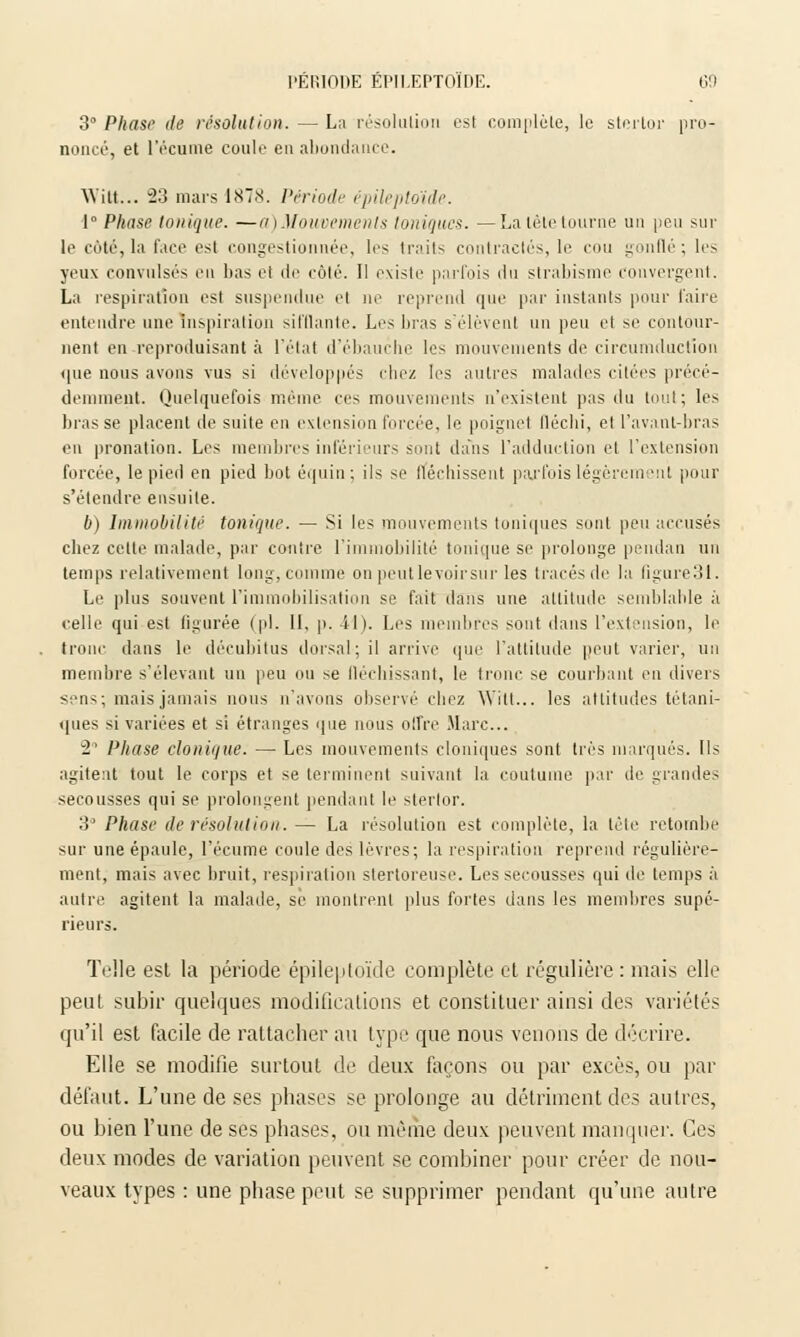 3° Phase de résolution. — La résolution est complète, le stertor pro- noncé, et l'écume coule en abondance. Witt... 23 mars 1878. Période épileptoïde. 1° Phase Ionique. —a)Mouvements toniques. —La tète tourne un peu sur le côté,la l'ace est congestionnée, les traits contractés, le cou gonflé; les yeux convulsés en bas et de côté. Il existe parfois du strabisme convergent. La respiration est suspendue et ne reprend que par instants pour l'aire entendre une inspiration sifflante. Les bras s'élèvent un peu et se contour- nent en reproduisant à l'état d'ébauche les mouvements de circumductïon que nous avons vus si développés riiez les autres malades citées précé- demment. Quelquefois même ces mouvements n'existent pas du tout; les brasse placent de suite en extension forcée, le poignet lléchi, et l'avant-bras en pronation. Les membres inférieurs sont dans l'adduction et l'extension forcée, le pied en pied bot équin; ils se fléchissent parfois légèrement pour s'étendre ensuite. b) Immobilité tonique. — Si les mouvements toniques sont peu accusés chez cette malade, par contre l'immobilité tonique se prolonge pendan un temps relativement long, comme on peut le voir sur les tracés de la Qgure31. Le plus souvent l'immobilisation se fait dans une altitude semblable à celle qui est figurée (pi. 11, p. 41). Les membres sont dans l'extension, le tronc dans le décubitus dorsal; il arrive que l'attitude peut varier, un membre s'élevant un peu ou se fléchissant, le tronc se courbant en divers sens; mais jamais nous n'avons observé chez Witt... les attitudes tétani- ques si variées et si étranges que nous offre Marc... 2 Phase clonique. — Les mouvements cloniques sont très marqués. Ils agitent tout le corps et se terminent suivant la coutume par de grandes secousses qui se prolongent pendant le stertor. 3° Phase de résolution. — La résolution est complète, la tète retombe sur une épaule, l'écume coule des lèvres; la respiration reprend régulière- ment, mais avec bruit, respiration stertoreuse. Les secousses qui de temps à autre agitent la malade, se montrent plus fortes dans les membres supé- rieurs. Telle est la période épileptoïde complète et régulière : mais elle peut subir quelques modifications et constituer ainsi des variétés qu'il est facile de rattacher au type que nous venons de décrire. Elle se modifie surtout de deux façons ou par excès, ou par défaut. L'une de ses phases se prolonge au détriment des autres, ou bien l'une de ses phases, ou même deux peuvent manquer. Ces deux modes de variation peuvent se combiner pour créer de nou- veaux types : une phase peut se supprimer pendant qu'une autre