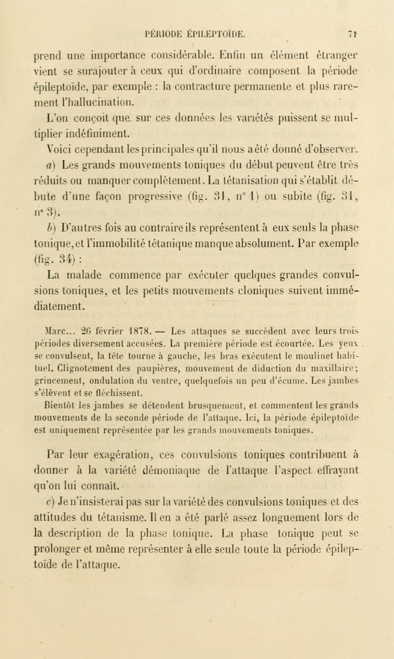 I'KI'.IODE EP1LEPTOIDE. 7t prend une importance considérable. Enfin un élément étranger vient se surajouter à ceux qui d'ordinaire composent la période épileptoïde, par exemple : la contracture permanente et plus rare- ment l'hallucination. L'on conçoit que sur ces données les variétés puissent se mul- tiplier indéfiniment. Voici cependant les principales qu'il nous aété donné d'observer. a) Les grands mouvements toniques du début peuvent être très réduits ou manquer complètement. La tétanisation qui s'établit dé- bute d'une façon progressive (fig. 31, n° l) ou subite (fig. 31, n° 3). l>) D'autres fois au contraire ils représentent à eux seuls la phase tonique, et l'immobilité tétanique manque absolument. Par exemple (fig. 34) : La malade commence par exécuter quelques grandes convul- sions toniques, et les petits mouvements cloniques suivent immé- diatement. Marc... 26 février 1878.— Les attaques se succèdent avec leurs trois périodes diversement accusées. La première période est écourtée. Les yeux se convulsent, la tête tourne à gauche, les bras exécutent le moulinet habi- tuel. Clignotement des paupières, mouvement de diduction du maxillaire; grincement, ondulation du ventre, quelquefois un peu d'écume. Les jambes s'élèvent et se fléchissent. Bientôt les jambes se détendent brusquement, et commentent les grands mouvements de la seconde période de l'attaque. Ici, la période épileptoïde est uniquement représentée par les grands mouvements toniques. Par leur exagération, ces convulsions toniques contribuent à donner à la variété démoniaque de l'attaque l'aspect effrayant qu'on lui connaît. c) Je n'insisterai pas sur la variété des convulsions toniques et des attitudes du tétanisme. Il en a été parlé assez longuement lors de la description de la phase tonique. La phase tonique peut se prolonger et même représenter à elle seule toute la période épilep- toïde de l'attaque.