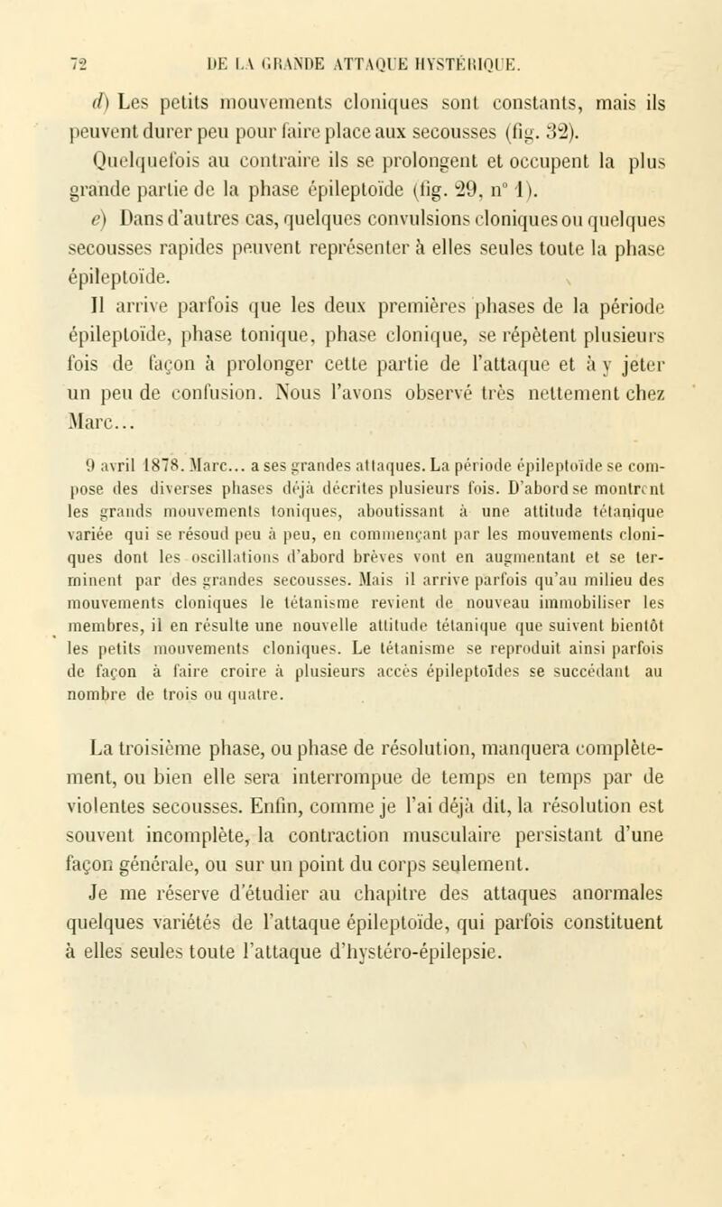 d) Les petits mouvements cloniques sont constants, mais ils peuvent durer peu pour faire place aux secousses (fig. 32). Quelquefois au contraire ils se prolongent et occupent la plus grande partie de la phase épileptoïde (lig. 29, n° 1). e) Dans d'autres cas, quelques convulsions cloniques ou quelques secousses rapides peuvent représenter à elles seules toute la phase épileptoïde. Il arrive parfois que les deux premières phases de la période épileptoïde, phase tonique, phase clonique, se répètent plusieurs fois de façon à prolonger cette partie de l'attaque et à y jeter un pende confusion. Nous l'avons observé très nettement chez Marc... '.i avril 1878. Marc... a ses grandes attaques. La période épileptoïde se com- pose des diverses phases déjà décrites plusieurs fois. D'abord se montrent les grands mouvements toniques, aboutissant à une attitude tétanique variée qui se résoud peu à peu, en commençant par les mouvements cloni- ques dont les oscillations d'abord brèves vont en augmentant et se ter- minent par des grandes secousses. Mais il arrive parfois qu'au milieu des mouvements cloniques le tétanisme revient de nouveau immobiliser les membres, il en résulte une nouvelle attitude tétanique que suivent bientôt les petits mouvements cloniques. Le tétanisme se reproduit ainsi parfois de façon à faire croire à plusieurs accès épileptoîdes se succédant au nombre de trois ou quatre. La troisième phase, ou phase de résolution, manquera complète- ment, ou bien elle sera interrompue de temps en temps par de violentes secousses. Enfin, comme je l'ai déjà dit, la résolution est souvent incomplète, la contraction musculaire persistant d'une façon générale, ou sur un point du corps seulement. Je me réserve d'étudier au chapitre des attaques anormales quelques variétés de l'attaque épileptoïde, qui parfois constituent à elles seules toute l'attaque d'hystéro-épilepsie.