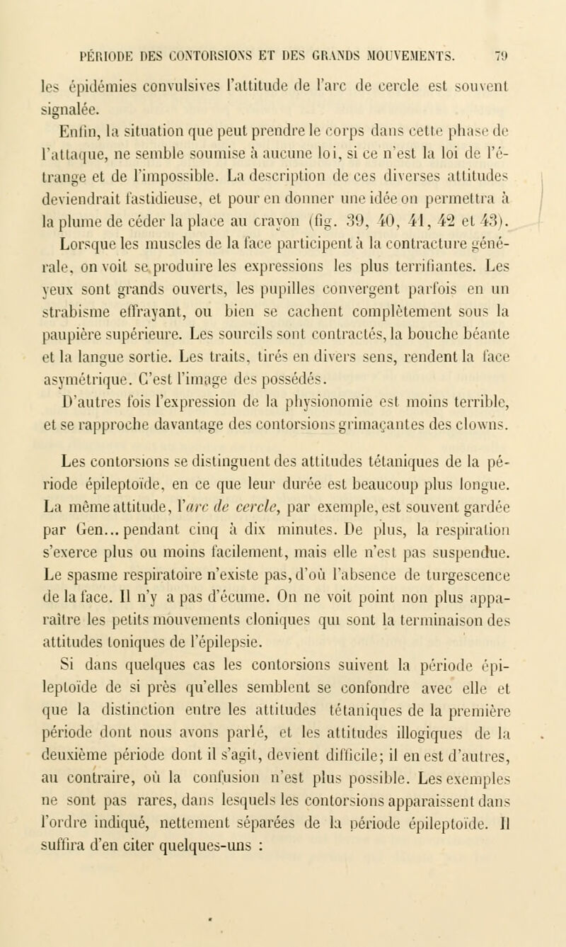 les épidémies convulsives l'attitude de l'arc de cercle est souvent signalée. Enfin, la situation que peut prendre le corps dans cette phase de l'attaque, ne semble soumise à aucune loi, si ce n'est la loi de l'é- trange et de l'impossible. La description de ces diverses attitudes deviendrait fastidieuse, et pour en donner une idée on permettra à la plume de céder la place au crayon (fig. 39, 40, 41, 42 et 43). Lorsque les muscles de la face participent à la contracture géné- rale, on voit se produire les expressions les plus terrifiantes. Les yeux sont grands ouverts, les pupilles convergent parfois en un strabisme effrayant, ou bien se cachent complètement sous la paupière supérieure. Les sourcils sont contractés, la bouche béante et la langue sortie. Les traits, tirés en divers sens, rendent la face asymétrique. C'est l'image des possédés. D'autres fois l'expression de la physionomie est moins terrible, et se rapproche davantage des contorsions grimaçantes des clowns. Les contorsions se distinguent des attitudes tétaniques de la pé- riode épileptoïde, en ce que leur durée est beaucoup plus longue. La même attitude, Yarc de cercle, par exemple, est souvent gardée par Gen... pendant cinq à dix minutes. De plus, la respiration s'exerce plus ou moins facilement, mais elle n'est pas suspendue. Le spasme respiratoire n'existe pas, d'où l'absence de turgescence de la face. Il n'y a pas d'écume. On ne voit point non plus appa- raître les petits mouvements cloniques qui sont la terminaison des attitudes toniques de l'épilepsie. Si dans quelques cas les contorsions suivent la période épi- leptoïde de si près qu'elles semblent se confondre avec elle et que la distinction entre les attitudes tétaniques de la première période dont nous avons parlé, et les attitudes illogiques de la deuxième période dont il s'agit, devient difficile; il en est d'autres, au contraire, où la confusion n'est plus possible. Les exemples ne sont pas rares, dans lesquels les contorsions apparaissent dans l'ordre indiqué, nettement séparées de la période épileptoïde. Il suffira d'en citer quelques-uns :