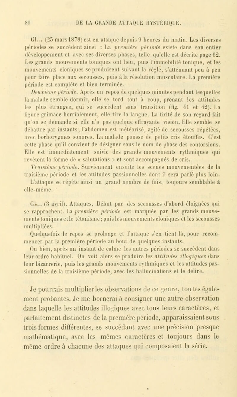 CI... (-2.i mais IS78) est eu attaque depuis 9 heures du matin. Les diverses périodes se succèdent ainsi : La première période existe dans son entier développement et avec ses diverses phases, telle qu'elle est décrite page 02. Les grands raouve nis toniques ont lieu, puis l'immobilité tonique, et les mouvements cloniques se produisent suivant la règle, s'atténuanl peu à peu pour faire place aux secousses, puis à la résolution musculaire. La première période est complète et bien terminée. J)i a i ième période. Après un repos de quelques minutes pendant lesquelles la malade semble dormir, elle se tord tout à coup, prenant les attitudes les plus étranges, qui se succèdent sans transition (fig. il et i-Ji. La ligure grimace horriblement, elle tire la langue. La fixité de son regard l'ait qu'on se demande si elle n'a pas quelque effrayante vision. Elle semble se débattre par instants; l'abdomen est météorisé, agité de secousses répétées, avec borborygmes sonores. La malade pousse de petits cris étouffés. C'est cette phase qu'il convient de désigner sous le nom de phase des contorsions. Elle est immédiatement suivie des grands mouvements rythmiques qui revêtent la forme de « salutations » et sont accompagnés de cris. Troisième période. Surviennent ensuite les scènes mouvementées de la troisième période et les attitudes passionnelles dont il sera parlé plus loin. L'attaque se répète ainsi un grand nombre de fois, toujours semblable à elle-même. lik.. (:j avril). Attaques. Début par des secousses d'abord éloignées qui se rapprochent. La première période est marquée par les grands mouve- ments toniques et le tétanisme; puis les mouvements cloniques et les secousses multipliées. Quelquefois le repos se prolonge et l'attaque s'en tient là, pour recom- mencer par la première période au bout de quelques instants. On bien, après un instant de calme les autres périodes se succèdent dans leur ordre habituel. On voit alors se produire les attitudes illogiques dans leur bizarrerie, puis les grands mouvements rythmiques et les attitudes pas- sionnelles de la troisième période, avec les hallucinations et le délire. Je pourrais multiplier les observations de ce genre, toutes égale- ment probantes. Je me bornerai à consigner une autre observation dans laquelle les attitudes illogiques avec tous leurs caractères, et parfaitement distinctes de la première période, apparaissaient sous trois formes différentes, se succédant avec une précision presque mathématique, avec les mêmes caractères et toujours dans le même ordre à chacune des attaques qui composaient la série.