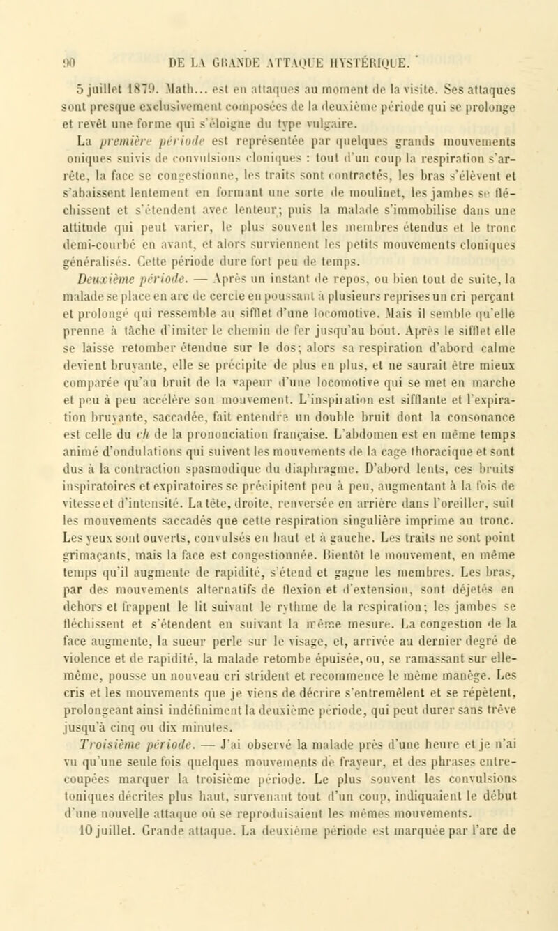 5 juillet 1879. Math... esl en attaques au moment île la \i<ite. Ses attaques sont presque exclusivement composées de la deuxième période qui se prolonge et revêt une forme qui s'éloigne du type rakj La première période est représentée par quelques grands mouvements oniques suivis de convulsions cloniques : tout d'un coup la respiration s'ar- rête, la face se congestionne, les traits sont contractés, les bras s'élèvent et s'abaissent lentement en formant une sorte de moulinet, les jambes se llé- chissent et s'étendent avec lenteur; puis la malade s'immobilise dans une attitude qui peut varier, le plus souvent les membres étendus el le tronc demi-courbé en avant, et alors surviennent les petits mouvements cloniques généralisés. Cette période dure fort peu de temps. Deu i ième pi riode. - ^près un instant de repus, ou bien tout de suite, la malade se place en arc de cercle en poussant à plusieurs reprises un cri perçant et prolongé qui ressemble au sifflet d'une locomotive. Mais il semble qu'elle prenne à tâche d'imiter le chemin de fer jusqu'au bout. Après le sifflet elle se laisse retomber .'tendue sur le dos; alors sa respiration d'abord calme devient bruyante, elle se précipite de plus en plus, et ne saurait être mieux comparée qu'au bruit de la vapeur d'une locomotive qui se met en marche et peu à peu accélère son mouvement. L'inspiiation est sifflante et l'expira- tion bruyante, saccadée, fait entendre un double bruit dont la consonance est celle du ch de la prononciation française. L'abdomen est en même temps animé d'ondulations qui suivent les mouvements île la cage Ihoracique et sont dus à la contraction spasmodique du diaphragme. D'abord lents, ces bruits iuspiratoires et expiratoires se précipitent peu à peu, augmentant à la fois de vitesse el il'intonsité. La tête, droite, renversée en arrière dans l'oreiller, suit les mouvements saccadés que cette respiration singulière imprime au tronc. Les yeux sont ouverts, convulsés en haut et à gauche. Les traits ne sont point grimaçants, mais la face est congestionnée. Bientôt le mouvement, en même temps qu'il augmente de rapidité, s'étend et gagne les membres. Les bras, par des mouvements alternatifs de flexion et d'extension, sont déjetés en dehors et frappent le lit suivant le rythme de la respiration; les jambes se fléchissent et s'étendent en suivant la rcême mesure. La congestion de la face augmente, la sueur perle sur le visage, et, arrivée au dernier degré de violence et de rapidité, la malade retombe épuisée, ou, se ramassant sur elle- même, pousse un nouveau cri strident et recommence le même manège. Les cris et les mouvements que je viens de décrire s'entremêlent et se répètent, prolongeant ainsi indéfiniment la deuxième période, qui peut durer sans trêve jusqu'à cinq ou dix minutes. Troisième période. — J'ai observé la malade près d'une heure et je n'ai vu qu'une seule fois quelques mouvements de frayeur, et des phrases entre- coupées marquer la troisième période. Le plus souvent les convulsions toniques décrites plus haut, survenant tout d'un coup, indiquaient le début d'une nouvelle attaque où se reproduisaient les mêmes mouvements. 10 juillet. Grande attaque. La deuxième période est marquée par l'arc de