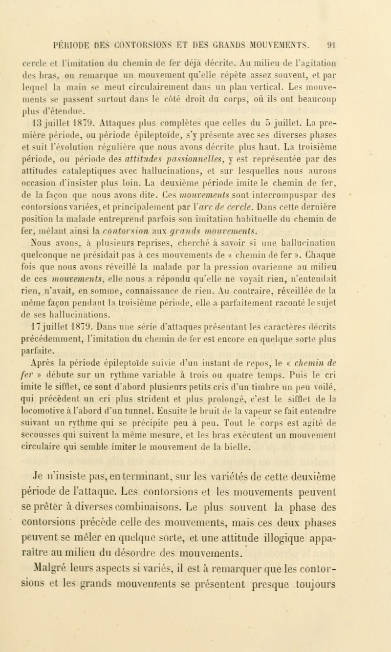 cercle et l'imitation du chemin de fer déjà décrite. An milieu de l'agitation des liras, on remarque un mouvement qu'elle répète assez souvent, et par lequel la main se meut circulairement dans un plan vertical. Les mouve- ments se passent surtout dans le coté droit du corps, où ils ont beaucoup plus d'étendue. 13 juillet 1879. Attaques plus complètes que celles du 5 juillet. La pre- mière période, ou période épileptoïde, s'y présente avec ses diverses phases et suit l'évolution régulière que nous avons décrite plus haut. La troisième période, ou période des attitude? passionnelles, y est représentée par des attitudes cataleptiques avec hallucinations, et sur lesquelles nous aurons occasion d'insister plus loin. La deuxième période imite le chemin de fer, de la façon que nous avons dite. Ces mouvements sont interrompuspar îles contorsions variées, et principalement par l'arc de cercle. Dans cette dernière position la malade entreprend parfois son imitation habituelle du chemin de fer, mêlant ainsi la contorsion aux granits mouvements. Nous avons, à plusieurs reprises, cherché à savoir si une hallucination quelconque ne présidait pas à ces mouvements de « chemin de fer ». Chaque fois que nous avons réveillé la malade par la pression ovarienne au milieu de ces mouvements, elle nous a répondu qu'elle ne voyait rien, n'entendait rien, n'avait, en somme, connaissance de rien. Au contraire, réveillée de la même façon pendant la troisième période, elle a parfaitement raconté le sujet île ses hallucinations. 17juillet 1879. Dans une série d'attaques présentant les caractères décrits précédemment, l'imitation du chemin de 1er est encore en quelque sorte plus parfaite. Après la période épileptoïde suivie d'un instant de repos, le  chemin de fer ■< débute sur un rythme variable à trois ou quatre temps. Puis le cri imite le sifflet, ce sont d'abord plusieurs petits cris d'un timbre un peu voilé, qui précèdent un cri plus strident et plus prolongé, c'est le sifflet de la locomotive à l'abord d'un tunnel. Ensuite le bruit de la vapeur se fait entendre suivant un rythme qui se précipite peu à peu. Tout le corps est agité de secousses qui suivent la même mesure, et les bras exécutent un mouvement circulaire qui semble imiter le mouvement de la bielle. Je n'insiste pas, en terminant, sur les variétés de cette, deuxième période de l'attaque. Les contorsions et les mouvements peuvent se prêter à diverses combinaisons. Le plus souvent la phase des contorsions précède celle des mouvements, mais ces deux phases peuvent se mêler en quelque sorte, et une attitude illogique appa- raître au milieu du désordre des mouvements. Malgré leurs aspects si variés, il est à remarquer que les contor- sions et les grands mouvements se présentent presque toujours