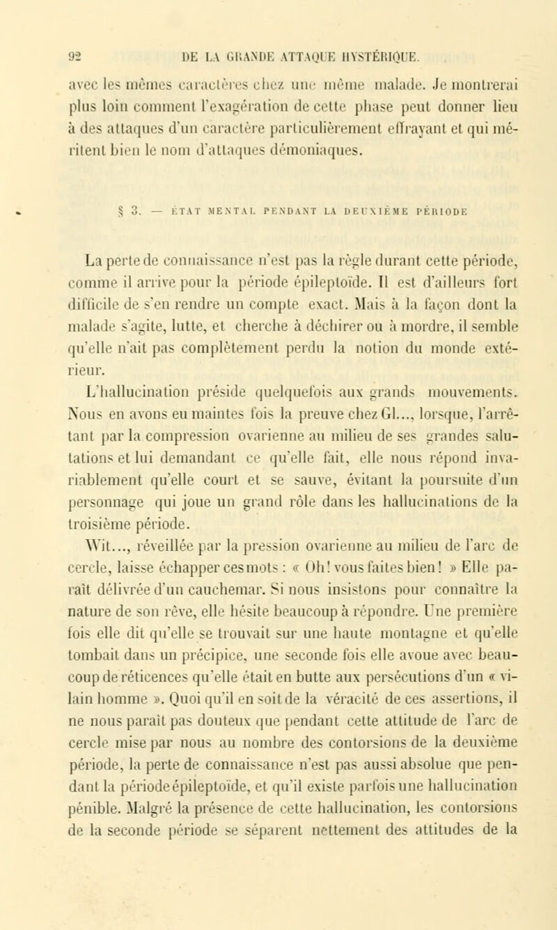 avec les mêmes caractères chez une même malade. Je montrerai plus loin comment l'exagération de cette phase peut donner lieu à des attaques d'un caractère parlii'uliiVement effrayant et qui mé- ritent bien le nom d'attaques démoniaques. § 3. — ÉTAT MENTAL PENDANT LA DEUXIÈME PÉRIODE La perte de connaissance n'est pas la règle durant cette période, comme il arrive pour la période épileploïde. 11 est d'ailleurs fort difficile de s'en rendre un compte exact. Mais à la façon dont la malade s'agite, lutte, et cherche à déchirer ou à mordre, il semble qu'elle n'ait pas complètement perdu la notion du monde exté- rieur. L'hallucination préside quelquefois aux grands mouvements. Nous en avons eu maintes fois la preuve chez Gl..., lorsque, l'arrê- tant par la compression ovarienne au milieu de ses grandes salu- tations et lui demandant ce qu'elle fait, elle nous répond inva- riablement qu'elle court et se sauve, évitant la poursuite d'un personnage qui joue un grand rôle dans les hallucinations de la troisième période. Wit..., réveillée par la pression ovarienne au milieu de l'arc de cercle, laisse échapper ces mots : a Oh! vous faites bien! » Elle pa- raît délivrée d'un cauchemar. Si nous insistons pour connaître la nature de son rêve, elle hésite beaucoup à répondre. Une première fois elle dit qu'elle se trouvait sur une haute montagne et qu'elle tombait dans un précipice, une seconde fois elle avoue avec beau- coup de réticences qu'elle était en butte aux persécutions d'un « vi- lain homme ». Quoi qu'il en soit de la véracité de ces assertions, il ne nous parait pas douteux que pendant cette attitude de l'arc de cercle mise par nous au nombre des contorsions de la deuxième période, la perte de connaissance n'est pas aussi absolue que pen- dant la période épileptoïde, et qu'il existe parfois une hallucination pénible. Malgré la présence de cette hallucination, les contorsions de la seconde période se séparent nettement des attitudes de la