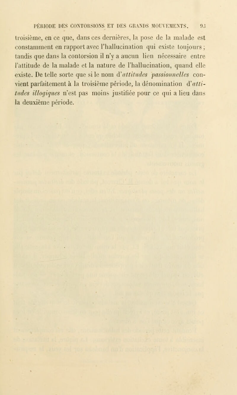 troisième, en ce que, dansées dernières, la pose de la malade est constamment en rapport avec l'hallucination qui existe toujours ; tandis que dans la contorsion il n'y a aucun lien nécessaire entre l'attitude de la malade et la nature de l'hallucination, quand elle existe. De telle sorte que si le nom d'attitudes passionnelles con- vient parfaitement à la troisième période, la dénomination d'atti- tudes illogiques n'est pas moins justifiée pour ce qui a lieu dans la deuxième période.