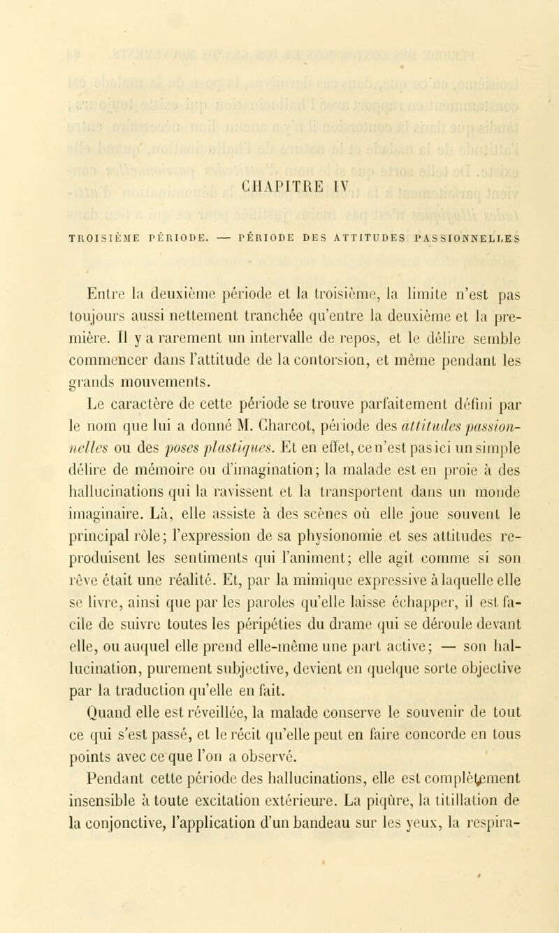 CHAPITRE IV TROISIÈME PÉRIODE. — PÉRIODE DES ATTITUDES PASSIONNELLES Entre la deuxième période el la troisième, la limite n'est pas toujours aussi nettement tranchée qu'entre la deuxième et la pre- mière. Il y a rarement un intervalle de repos, et le délire semble commencer dans l'attitude de la contorsion, et même pendant les grands mouvements. Le caractère de cette période se trouve parfaitement défini par le nom que lui a donné M. Charcot, période des attitudes passion- nelles ou des poses plastiques. Et en effet, ce n'est pas ici un simple délire de mémoire ou d'imagination; la malade est en proie à des hallucinations qui la ravissent et la transportent dans un monde imaginaire. Là, elle assiste à des scènes où elle joue souvent le principal rùle; l'expression de sa physionomie et ses attitudes re- produisent les sentiments qui l'animent; elle agit comme si son rêve était une réalité. Et, par la mimique expressive à laquelle elle se livre, ainsi que par les paroles qu'elle laisse échapper, il est fa- cile de suivre toutes les péripéties du drame qui se déroule devant elle, ou auquel elle prend elle-même une part active; — son hal- lucination, purement subjective, devient en quelque sorte objective par la traduction qu'elle en fait. Quand elle est réveillée, la malade conserve le souvenir de tout ce qui s'est passé, et le récit qu'elle peut en faire concorde en tous points avec ce que l'on a observé. Pendant cette période des hallucinations, elle est complètement insensible à toute excitation extérieure. La piqûre, la titillation de la conjonctive, l'application d'un bandeau sur les yeux, la respira-