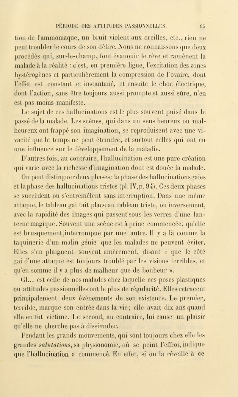 tion de l'ammoniaque, un bruit violent aux oreilles, etc., rien ne peut troubler le cours de son délire. Nous ne connaissons que deux procédés qui, sur-le-champ, font évanouir le rêve et ramènent la malade à la réalité : c'est, en première ligne, l'excitation des zones hyslérogènes et particulièrement la compression de l'ovaire, dont l'effet est constant et instantané, et ensuite le choc électrique, dont l'action, sans être toujours aussi prompte et aussi sûre, n'en est pas moins manifeste. Le sujet de ces hallucinations est le plus souvent puisé dans le passé delà malade. Les scènes, qui dans un sens heureux ou mal- heureux ont frappé son imagination, se reproduisent avec une vi- vacité que le temps ne peut éteindre, et surtout celles qui ont eu une influence sur le développement de la maladie. D'autres fois, au contraire, l'hallucination est une pure création qui varie avec la richesse d'imagination dont est douée la malade. On peut distinguer deux phases: la phase des hallucinationsgaies et la phase des hallucinations tristes (pi. IV, p. 94). Ces deux phases se succèdent ou s'entremêlent sans interruption. Dans une même attaque, le tableau gai fait place au tableau triste, ou inversement, avec la rapidité des images qui passent sous les verres d'une lan- terne magique. Souvent une scène est à peine commencée, qu'elle est brusquement, interrompue par une autre. Il y a là comme la taquinerie d'un malin génie que les malades ne peuvent éviter. Elles s'en plaignent souvent amèrement, disant « que le côté gai d'une attaque est toujours troublé par les visions terribles, et qu'en somme il y a plus de malheur que de bonheur ». Gl... est celle de nos malades chez laquelle ces poses plastiques ou attitudes passionnelles ont le plus de régularité. Elles retracent principalement deux événements de son existence. Le premier, terrible, marque son entrée dans la vie; elle avait dix ans quand elle en fut victime. Le second, au contraire, lui cause un plaisir qu'elle ne cherche pas à dissimuler. Pendant les grands mouvements, qui sont toujours chez elle les grandes salutations, su physionomie, où se peint l'effroi, indique que l'hallucination a commencé. En effet, si on la réveille à ce