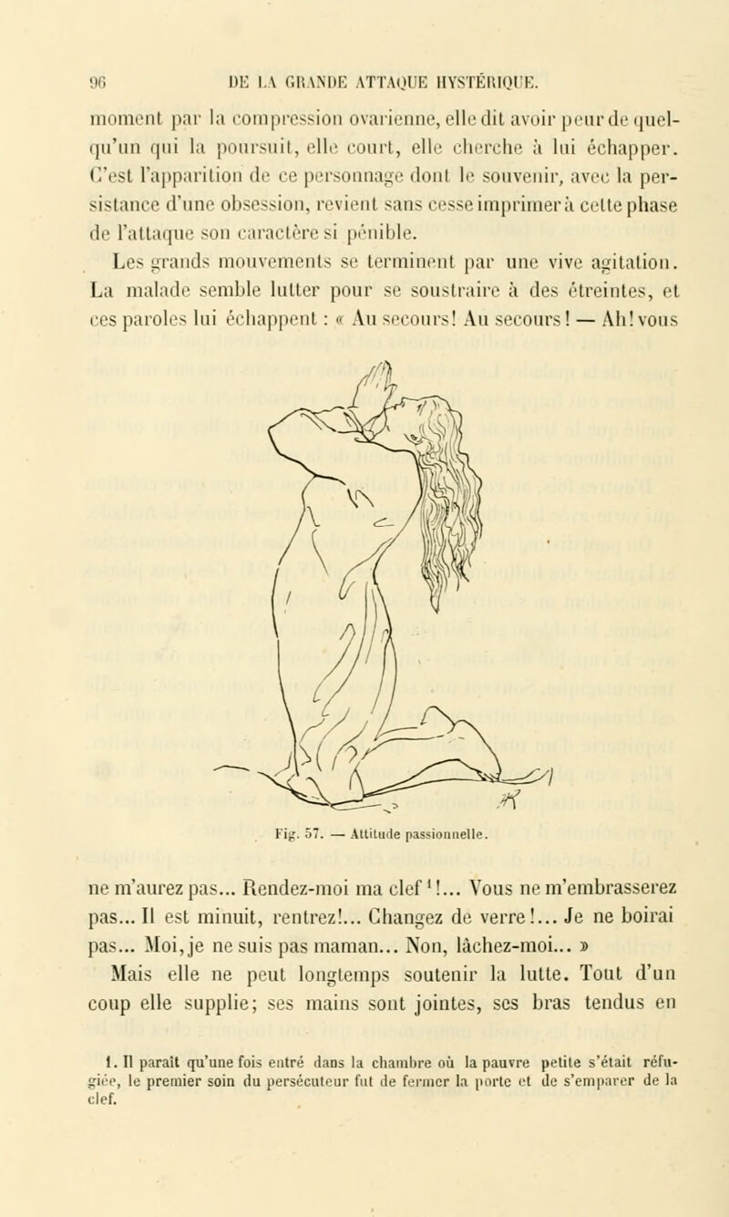 moment par la compression ovarienne, elle dit avoir peur de quel- qu'un qui la poursuit, elle court, elle cherche à lui échapper. C'esl l'apparition de ce personnage dont le souvenir, avec la per- sistance d'une obsession, revient sans cesse imprimer à celte phase de l'attaque son caractère si pénible. Les grands mouvements se terminent par une vive agitation. La malade semble lutter pour se soustraire à des étreintes, et ces paroles lui échappent : « Au secours! Au secours ! — Ah! vous Fig. 57. — Altitude passionnelle. ne m'aurez pas... Rendez-moi ma clef M... Vous ne m'embrasserez pas... Il est minuit, rentrez!... Changez de verre!... Je ne boirai pas... Moi, je ne suis pas maman... Non, lâchez-moi... » Mais elle ne peut longtemps soutenir la lutte. Tout d'un coup elle supplie; ses mains sont jointes, ses bras tendus en 1. Il parait qu'une fois entré dans la chambre où la pauvre petite s'était réfu- giée, le premier soin du persécuteur fut de fermer la porte et de s'emparer de la clef.