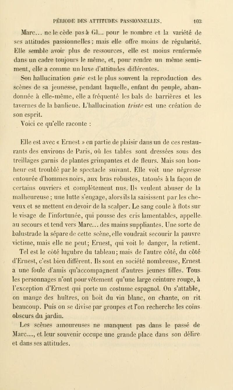 Marc... ne le cède pas à Gl... pour le nombre et la variété de ses attitudes passionnelles ; mais elle offre moins de régularité. Elle semble avoir plus de ressources, elle est moins renfermée dans un cadre toujours le même, et, pour rendre un même senti- ment, elle a comme un luxe d'attitudes différentes. Son hallucination gaie est le plus souvent la reproduction des scènes de sa jeunesse, pendant laquelle, enfant du peuple, aban- donnée à elle-même, elle a fréquenté les bals de barrières et les tavernes de la banlieue. L'hallucination triste est une création de son esprit. Voici ce qu'elle raconte : Elle est avec « Ernest » en partie de plaisir dans un de ces restau- rants des environs de Paris, où les tables sont dressées sous des treillages garnis déplantes grimpantes et de fleurs. Mais son bon- heur est troublé par le spectacle suivant. Elle voit une négresse entourée d'hommes noirs, aux bras robustes, tatoués à la façon de certains ouvriers et complètement nus. Ils veulent abuser de la malheureuse ; une lutte s'engage, alors ils la saisissent par les che- veux et se mettent en devoir de la scalper. Le sang coule à flots sur le visage de l'infortunée, qui pousse des cris lamentables, appelle, au secours et tend vers Marc... des mains suppliantes. Une sorte de balustrade la sépare de cette scène, elle voudrait secourir la pauvre victime, mais elle ne peut; Ernest, qui voit le danger, la retient. Tel est le côté lugubre du tableau ; mais de l'autre côté, du côté d'Ernest, c'est bien différent. Ils sont en société nombreuse, Ernest a une foule d'amis qu'accompagnent d'autres jeunes filles. Tous les personnages n'ont pour vêtement qu'une large ceinture rouge, à l'exception d'Ernest qui porte un costume espagnol. On s'attable, on mange des huîtres, on boit du vin blanc, on chante, on rit beaucoup. Puis on se divise par groupes et l'on recherche les coins obscurs du jardin. Les scènes amoureuses ne manquent pas dans le passé de Marc..., et leur souvenir occupe une grande place dans son délire et dans ses attitudes.