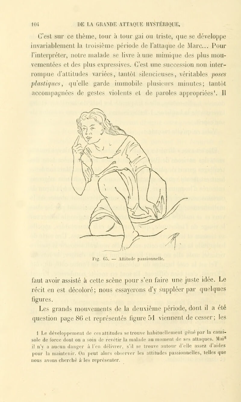 C'est sur ce thème, tour à tour gai on triste, que se développe invariablement la troisième période de l'attaque de Marc... Pour l'interpréter, noire malade se livre à nue mimique des pins mou- vementées ei îles pins expressives. C'esl une succession non inter- rompue d'attitudes variées, tantôt silencieuses, véritables poses plasticités, qu'elle garde immobile plusieurs minutes; tantôt accompagnées de gestes violents et de paroles appropriées'. Il Attitude passionnelle. faut avoir assisté à cette scène pour s'en faire une juste idée. Le récit en est décoloré; nous essayerons d'y suppléer par quelques figures. Les grands mouvements de la deuxième période, dont il a été question page 86 et représentés figure T>I viennent de cesser; les 1 Le développement de cesattitudes se trouve habituellement gêné par la cami- sole de force dont on a soin de revêtir la malade au n enl de ses attaques. Mais il n'y a aucun danger à l'en délivrer, s'il se trouve autour d'elle assez d'aides pour la maintenir. On peu! alors observer les altitudes passionnelles, telles que nous avons cherché à les représenter.