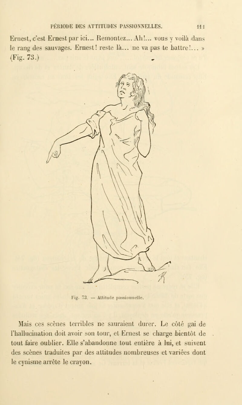 Ernest, c'est Ernest par ici... Remontez... Ah!... vous y voilà clans le rang des sauvages. Ernest! reste là... ne va pas te battre!... d (Fig.73.) Attitude passionnelle. Mais ces scènes terribles ne sauraient durer. Le côté gai de l'hallucination doit avoir son tour, et Ernest se charge bientôt de tout fane oublier. Elle s'abandonne tout entière à lui, et suivent des scènes traduites par des attitudes nombreuses et variées dont le cynisme arrête le crayon.