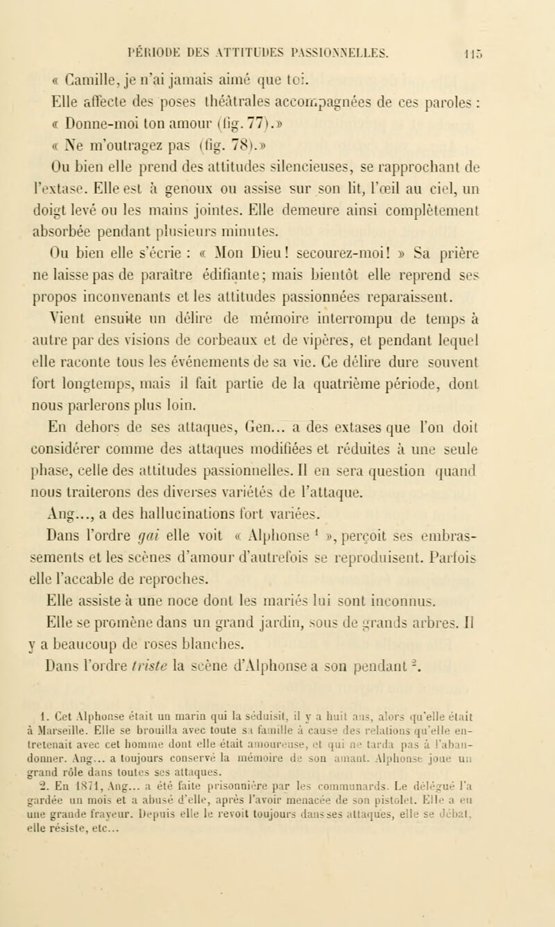« Camille, je n'ai jamais aimé que toi. Elle affecte des poses théâtrales accompagnées de ces paroles : « Donne-moi ton amour (fig. 77).» <c Ne m'outragez pas (fig. 78).» Ou bien elle prend des attitudes silencieuses, se rapprochant de l'extase. Elle est à genoux ou assise sur son lit, l'œil au ciel, un doigt levé ou les mains jointes. Elle demeure ainsi complètement absorbée pendant plusieurs minutes. Ou bien elle s'écrie : « Mon Dieu! secourez-moi! » Sa prière ne laisse pas de paraître édifiante; mais bientôt elle reprend ses propos inconvenants et les attitudes passionnées reparaissent. Vient ensuite un délire de mémoire interrompu de temps à autre par des visions de corbeaux et de vipères, et pendant lequel elle raconte tous les événements de sa vie. Ce délire dure souvent fort longtemps, mais il fait partie de la quatrième période, dont nous parlerons plus loin. En dehors de ses attaques, Gen... a des extases que l'on doit considérer comme des attaques modifiées et réduites à une seule phase, celle des attitudes passionnelles. Il en sera question quand nous traiterons des diverses variétés de l'attaque. Ang..., a des hallucinations fort variées. Dans l'ordre gai elle voit « Alphonse ' », perçoit ses embras- sements et les scènes d'amour d'autrefois se reproduisent. Parfois elle l'accable de reproches. Elle assiste à une noce dont les mariés lui sont inconnus. Elle se promène dans un grand jardin, sous de grands arbres. II y a beaucoup de roses blanches. Dans l'ordre triste la scène d'Alphonse a son pendant -. 1. Cet Alphonse était un marin qui la séduisit, il y a huil ans, alors qu'elle était à Marseille. Elle se brouilla avec toute si famille à eau- des relations'qu'elle en- tretenait avec cet homme dont elle était amoureuse, .■! qui n ■ tarda pas à l'aban- donner. Ang... a toujours conservé la mémoire de son amant. Alphonse joue un grand rôle dans toutes ses attaques. -1. En 1871, Ang... a été faite prisonnière par les communards. Le délégué l'a gardée un moi> et a abusé d'elle, après l'avoir menacée de son pistolet. Elle a en une grande frayeur. \> 'puis el e le revoit toujours dans ses attaques, eile s • elle résiste, etc..