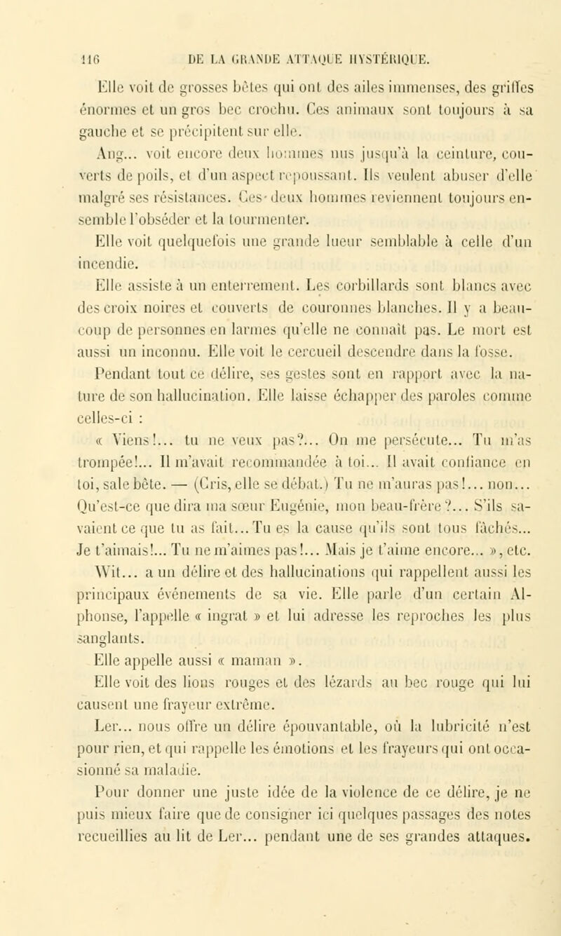 Elle voit di1 grosses bêtes qui oui (1rs ailes immenses, des grilles énormes et un gros bec crochu. (les animaux sont toujours à sa gauche et se précipitent sur elle. A.ng... voit eucore deux hommes nus jusqu'à la ceinture, cou- verts de poils, el d'un aspect repoussant. Ils veulent abuser d'elle malgré ses résistances. Ces-deux hommes reviennent toujours en- semble l'obséder et la tourmenter. Elle voit quelquefois nue grande lueur semblable à celle d'un incendie. Elle assiste à un enterrement. Les corbillards sont blancs avec des croix noires et couverts de couronnes blanches. Il y a beau- coup de personnes en larmes qu'elle ne connaît pas. Le mort est aussi un inconnu. Elle voit le cercueil descendre dans la fosse. Pendant tout ce délire, ses gestes sont en rapport avec la na- ture de son hallucination. Elle laisse échapper des paroles connue celles-ci : (( Viens!... tu ne veux pas?... On me persécute... Tu m'as trompée!... Il m'avait recommandée à toi... Il avait confiance en toi, sale bête. — (Gris, elle se débat. ) Tu ne m'auras pas!... non... Qu'est-ce que dira ma sœur Eugénie, mon beau-frère'.'... S'ils sa- vaient ce que lu as l'ait...Tu es la cause qu'ils sont tous lâchés... Je t'aimais!... Tu ne m'aimes pas!... Mais je t'aime encore... », etc. W'it... a un délire et des hallucinations qui rappellent aussi les principaux événements de sa vie. Elle parle d'un certain Al- phonse, l'appelle « ingrat » et lui adresse les reproches les plus sanglants. Elle appelle aussi « maman ». Elle voit des lions rouges et des lézards au bec rouge qui lui causent une frayeur extrême. Ler... nous offre un délire épouvantable, où la lubricité n'est pour rien, et qui rappelle les émotions et les frayeurs qui ont occa- sionné sa maladie. Pour donner une juste idée de la violence de ce délire, je ne puis mieux faire que de consigner ici quelques passages des notes recueillies au lit de Ler... pendant une de ses grandes attaques.