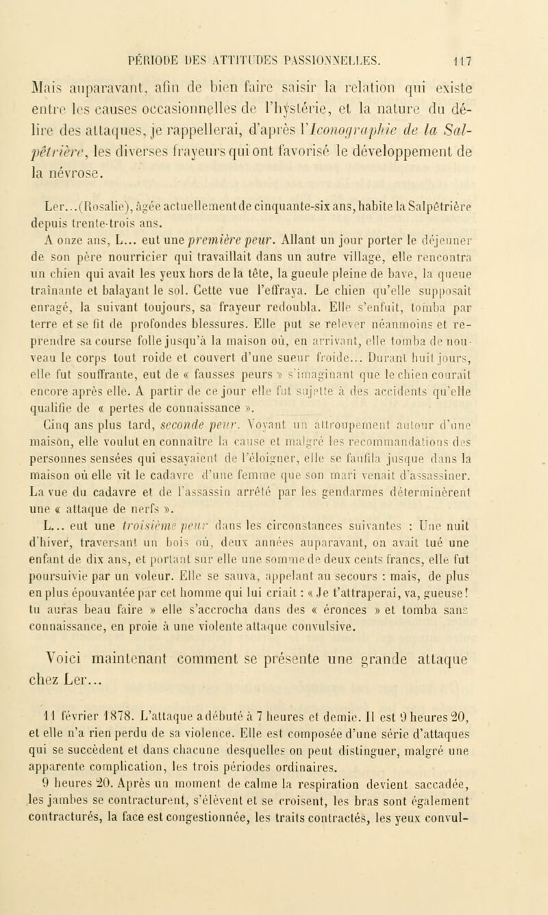 Mais auparavant, afin de bien faire saisir la relation qui existe entre les causes occasionnelles de l'hystérie, et la nature du dé- lire des attaques, je rappellerai, d'après l'Iconographie de la Sal- pêtrière, les diverses frayeurs qui ont favorisé le développement de la névrose. Ler... (Rosalie), âgée actuellementde cinquante-six ans, habite la Salpêtrière depuis trente-trois ans. A onze ans, L... eut une première peur. Allant un jour porter le déjeuner de son père nourricier qui travaillait dans un autre village, elle rencontra un chien qui avait les yeux hors delà tête, la gueule pleine de bave, la queue traînante et balayant le sol. Cette vue l'effraya. Le chien qu'elle supposait enragé, la suivant toujours, sa frayeur redoubla. Elle s'enfuit, tomba par terre et se fit de profondes blessures. Elle put se relever néanmoins et re- prendre sa course folle jusqu'à la maison où, en arrivant, elle tomba de non veau le corps tout roide et couvert d'une sueur froide... Durant huit jours, elle fut souffrante, eut de « fausses peurs ï s'imaginant que le chien courait encore après elle. A partir de ce jour elle fui sujette à des accidents qu'elle qualifie de « pertes de connaissance ». Cinq ans plus tard, seconde peur. Voyant un attroupement autour d'une maison, elle voulut en connaître la cause et malgré les recommandations des personnes sensées qui essayaient de l'éloigner, elle se faufila jusque dans la maison où elle vit le cadavre d'une femme que son mari venait d'assassiner. La vue du cadavre et de l'assassin arrêté par les gendarmes déterminèrent une « attaque de nerfs ». L... eut une troisième peur dans les circonstances suivantes : Une nuit d'hiver, traversant un bois où, deux années auparavant, on avait tué une enfant de dix ans, et portant sur elle une sommede deux cents francs, elle fut poursuivie par un voleur. Elle se sauva, appelant au secours : mais, de plus en plus épouvantée par cet homme qui lui criait : « Je t'attraperai, va, gueuse! tu auras beau faire » elle s'accrocha dans des « éronces » et tomba sans connaissance, en proie à une violente attaque convulsive. Voici maintenant comment se présente une grande attaque chez Ler... 11 février 1878. L'attaque adébuté à 7 heures et demie. Il est 9 heures 20, et elle n'a rien perdu de sa violence. Elle est composée d'une série d'attaques qui se succèdent et dans chacune desquelles on peut distinguer, malgré une apparente complication, les trois périodes ordinaires. 9 heures 20. Après un moment de calme la respiration devient saccadée, les jambes se contracturent, s'élèvent et se croisent, les bras sont également contractures, la face est congestionnée, les traits contractés, les yeux convul-