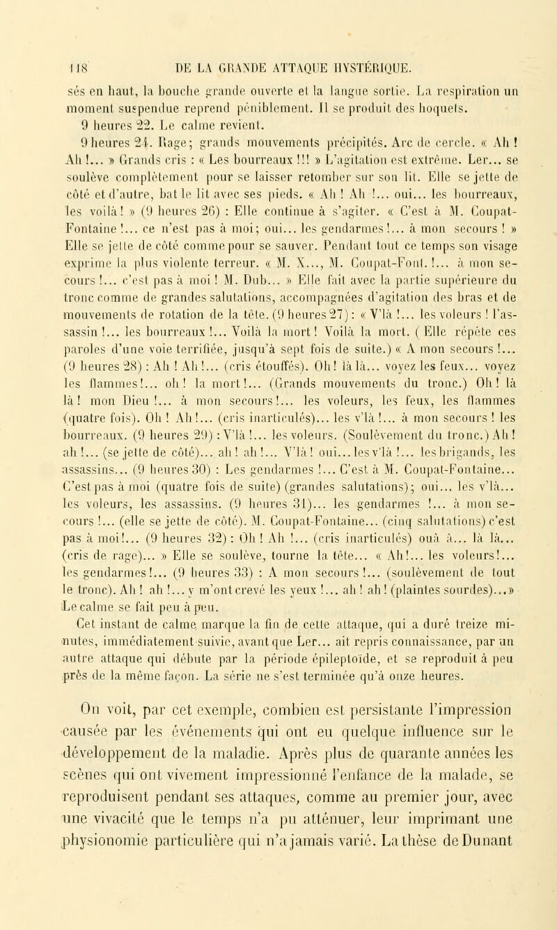 ses en haut, la bouche grande ouverte et la langue .sortie. La respiration un moment suspendue reprend péniblement. Il se produit des hoquets. 9 heures ~lï. Le calme revient. 9 heures -2 i. Rage; grands mouvements précipités. Arc de cercle. « Ah! Ah !... » Grands cris : « Les bourreaux !!! » L'agitation est extrême. Ler... se soulève, complètement pour se laisser retomber sur son lit. Elle se jette de côté et d'autre, bat le lit avec ses pieds. « Ali ! Ah !... oui... les bourreaux, les voilà! » (9 heures 26) : Elle continue à s'agiter. « C'est à M. Coupat- Fontaine !... ee n'est pas à moi; oui... les gendarmes!... à mon secours ! » Elle se jelte de côté comme pour se sauver. Pendant tout ce temps son visage exprime la plus violente terreur. « M. X..., M. Coupat-Foiil. !... à mon se- cours !... c'est pas à moi ! M. Dub... » Klle l'ait avec la partie supérieure du tronc comme de grandes salutations, accompagnées d'agitation des bras et de mouvements de rotation de la tête. (9 heures 27) : « V'Ià !... les voleurs ! l'as- sassin !... les bourreaux !... Voilà la mort! Voilà la mort. (Elle répète ces paroles d'une voie terrifiée, jusqu'à sept fois de suite.) « A mon secours !... (!) heures 28): Ah ! Ah!... (cris étouffés). Oh! là là... voyez les feux... voyez les flammes!... oh! la mort!... (Grands mouvements du tronc.) Oh! là là! mon Dieu!... à mon secours!... les voleurs, les feux, les flammes (quatre fois). Oh ! Ah !... (cris inarticulés)... les v'Ià !... à mon secours ! les bourreaux. (9 heures 29):Vlà!... les voleurs. (Soulèvement du tronc.) Ah! ah !... (se jette de côté)... ah! ah!... Vlà! oui...lesv'là !... les brigands, les assassins... (9 heures30) : Les gendarmes !... C'est à M. Coupat-Fonlaine... C'est pas à moi (quatre fois de suite) (grandes salutations); oui... les v'Ià... les voleurs, les assassins. ('.I heures :îl)... les gendarmes !... à mon se- cours !... (elle se jette de côté). M. Coupât-Fontaine... (cinq salutations) c'est pas à moi!... (9 heures 32): Oh ! Ah !... (cris inarticulés) ouà à... là là... (cris de rage)... » Elle se soulève, tourne la tête... « Ah!... les voleurs!... les gendarmes!... ((.) heures 33) : A mon secours!... (soulèvement de tout le tronc). Ah ! ah !... y m'ont crevé les yeux !... ah ! ah ! (plaintes sourdes)...» Le calme se fait peu à peu. Cet instant de calme marque la fin de celle attaque, qui a duré treize mi- nutes, immédiatement suivie, avant que Ler... ait repris connaissance, par un autre attaque qui débute par la période épileploïde, et se reproduit à peu près de la même façon. La série ne s'est terminée qu'à onze heures. On voit, par cet exemple, combien est persistante l'impression causée par les événements qui ont eu quelque influence sur le développement de la maladie. Après plus de quarante années les scènes qui ont vivement impressionné l'enfance de la malade, se reproduisent pendant ses attaques, comme au premier jour, avec une vivacité que le temps n'a pu atténuer, leur imprimant une physionomie particulière qui n'a jamais varié. La thèse deDunant