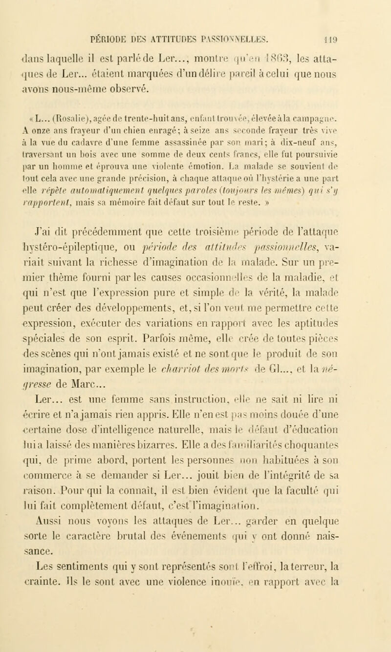 dans laquelle il estparléde Ler.... montre qu'en 1863, les atta- ques de Ler... étaient marquées d'un délire pareil à celui que nous avons nous-même observé. h L... (Rosalie |, âgée de trente-huit ans, enfant trouvée ''levée à la campagne. A onze ans frayeur d'un chien enragé; à seize ans v, ronde frayeur très vive à la vue du cadavre d'une femme assassinée par son mari; à dix-neuf ans, traversant un bois avec une somme de deux cents francs, elle fut poursuivie par un homme et éprouva une violente émotion. La malade se souvient de tout cela avec une grande précision, à chaque attaque où l'hystérie a une part elle répète automatiquement quelques paroles {toujours les mêmes) qui s'y rapportent, mais sa mémoire fait défaut sur tout le reste. » J'ai dit précédemment que cette troisième période de l'attaque hystéro-épileptique, ou période des attitudes passionnelles, va- riait suivant la richesse d'imagination de la malade. Sur un pre- mier thème fourni parles causes occasionn dles de la maladie, i qui n'est que l'expression pure et simple de la vérité, la malade peut créer des développements, et, si l'on veuf me permettre cette expression, exécuter des variations en rapport avec les aptitudes spéciales de son esprit. Parfois même, elle crée de toutes pièces des scènes qui n'ont jamais existé et ne sont que le produit de son imagination, par exemple le charriot des morts de Gl.... et la né- gresse de Marc... Ler... est une femme sans instruction, elle ne sait ni lire ni écrire et n'ajamais rien appris. Elle n'en est pas moins douée d'une ■certaine dose d'intelligence naturelle, mais le défaut d'éducation luia laissé des manières bizarres. Elle a des familiarités choquantes qui. de prime abord, portent les personnes non habituées à son commerce à se demander si Ler... jouit bien de l'intégrité de sa raison. Pour qui la connaît, il est bien évident que la faculté qui lui fait complètement défaut, c'est l'imagination. Aussi nous voyons les attaques de Ler... garder en quelque sorte le caractère brutal des événements qui y ont donné nais- sance. Les sentiments qui y sont représentés sonl l'effroi, la terreur, la crainte. Ils le sont avec une violence inouïe, en rapport avec la