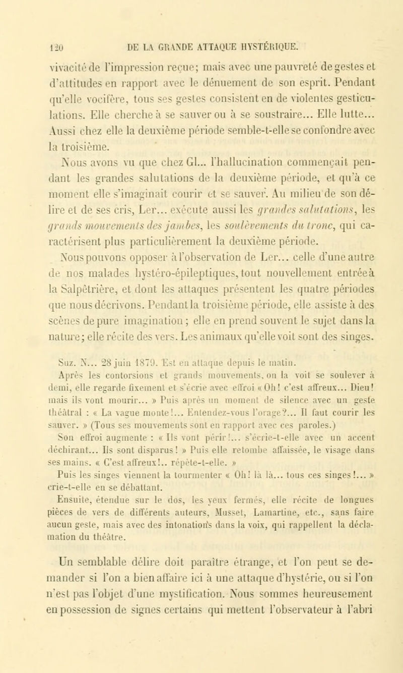 vivacité àe l'impression reçue; mais avec une pauvreté de gf-N- et d'attitudes en rapport avec le dénuement de son esprit. Pendant qu'elle vocifère, tous consistent en de violentes gesticu- lations. Elle cherchée se sauver ou à se soustraire... Elle lutte... Aussi chez elle la deuxième période sembîe-t-ellese confondre avec la troisième. Nous avons vu que chezGl... l'hallucination commençait pen- dant les grandes salutations de la deuxième période, el qu'à ce moment elle s'imaginait courir et se sauver. Au milieu de son dé- lire el de ses cris, Ler... exécute aussi les grandes salutations, les grands mouvements des jambes, les soulèvements du tronc, qui ca- ractérisent plus particulièrement la deuxième période. Nous pouvons opposer à l'observation de Ler... celle d'uneautre de nus malades hystéro-épileptiques, tout nouvellement entrée à la Salpêtrière, et dont les attaques présentenl les quatre périodes que nous décrivons. Pendant la troisième période, elle assiste à des - de pure imagination ; elle en prend souvent le sujet dans la nature; elle récite des vers. Les animaux qu'elle voit sont des singes. Suz. N... 28 juin 1879. Est en attaque depuis le malin. Après les contorsions et grands mouvements, on la voit se soulever à demi, elle regarde fixement et s'écrie avec effroi i Oh! «'est affreux... Dieu! mais ils vont mourir... » Puis après un moment de silence avec un geste théâtral : « La vague monte!... Entendez-vous l'orage?... Il faut courir les sauver. » (Tous ses mouvements sont en rapport avec ces paroles.) Son effroi augmente : « Ils vont périr!... s'écrie-t-elle avec un accent déchirant... Ils sont disparus! » Puis elle retombe affaissée, le visage dans ses mains. « C'est affreux!., répèle-t-elle. » Puis les singes viennent la tourmenter « Oh: là là... tous ces singes!... » crie-t-elle en se débattant. Ensuite, étendue sur le dos, les yeux fermés, elie récite de longues pièces île vers de différents auteurs. Musset, Lamartine, etc., sans faire aucun geste, mais avec des intonation's dans la voix, qui rappellent la décla- mation du théâtre. Un semblable délire doit paraître étrange, et l'on peut se de- mander si l'on a bien affaire ici à une attaque d'hystérie, ou si l'on n'esl pas l'objet d'une mystification. Nous sommes heureusement en possession de signes certains qui mettent l'observateur à l'abri