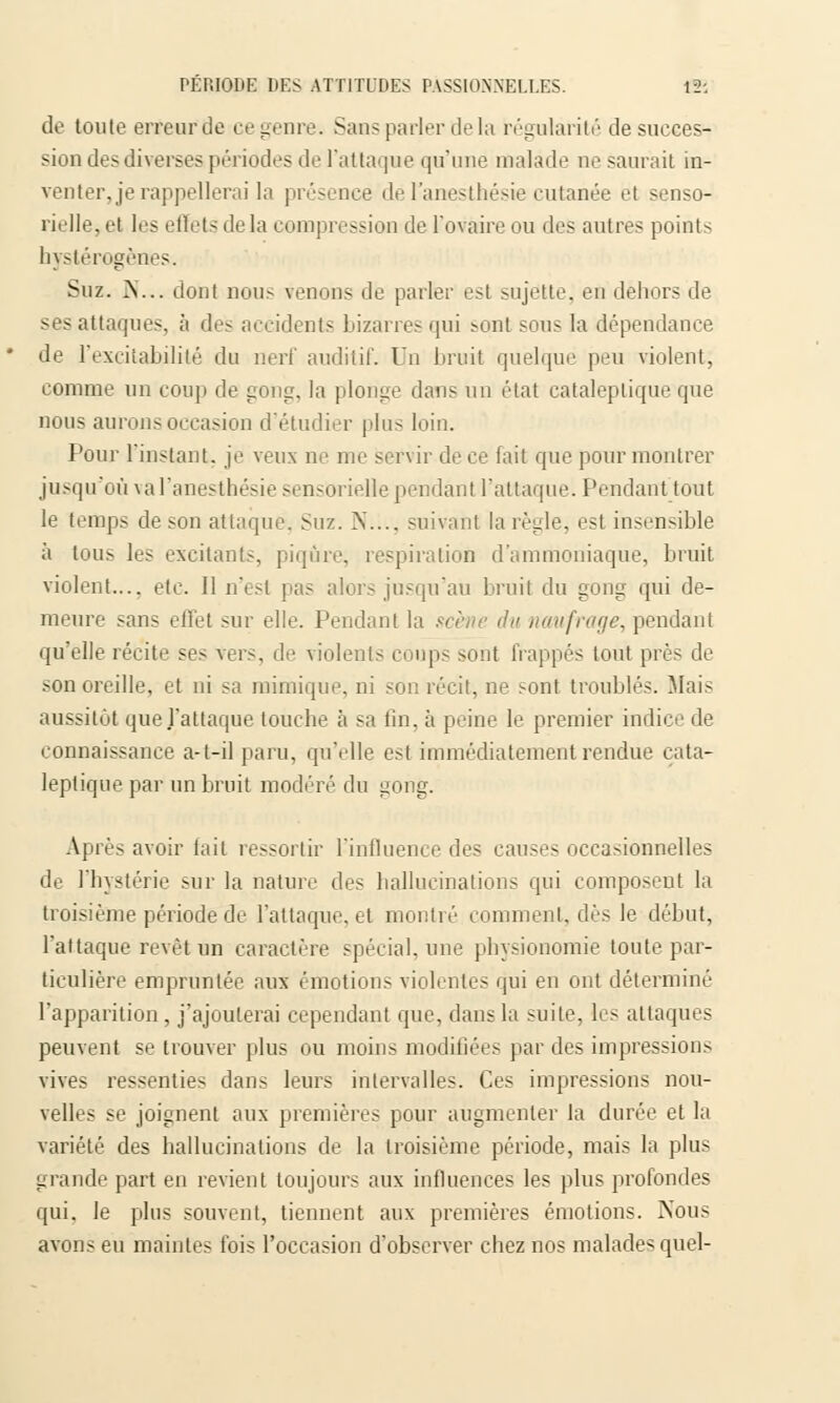 de toute erreur de ce'genre-. Sans parler de la régularité de succes- sion des diverses périodes de l'attaque qu'une malade ne saurait in- venter, je rappellerai la présence del'anesthésie cutanée el senso- rielle, et 1rs effets de la compression de l'ovaire ou des autres points hystérogènes. Suz. N.,. dont non- venons de parler est sujette, en dehors de ses attaques, à dés accidents bizarresqui sont sou- la dépendance de l'excitabilité du nerf auditif. On bruit quelque peu violent; comme un coup de gong, la plonge dans un état cataleptique que nous aurons occasion d'étudier plus loin. Pour l'instant, je veux ne me servir de ce fait que pour montrer jusqu'où val'anesthésie sensorielle pendant l'attaque. Pendanttout le temps de son attaque. Suz. N..., suivant la règle, est insensible à tous les excitants, piqûre, respiration d'ammoniaque, bruit violent.... etc. II n'est pas alors jusqu'au bruit du gong qui de- meure sans effet sur elle. Pendant la scène du naufrage, pendant qu'elle récite ses Vers, de violents coups sont frappés tout près de son oreille, et ni sa mimique, ni son récit, ne sont troublés. Mais aussitôt que J'attaque toucbe à sa tin. à peine le premier indice de connaissance a-t-il paru, qu'elle est immédiatement rendue cata- leptique par un bruit modéré du gong. Après avoir fait ressortir l'influence des causes occasionnelles de l'hystérie sur la nature des hallucinations qui composent la troisième période de l'attaque, et montré comment, dès le début, l'attaque revêt un caractère spécial, une physionomie toute par- ticulière empruntée aux émotions violentes qui en ont déterminé l'apparition , j'ajouterai cependant que, dans la suite, les attaques peuvent se trouver plus ou moins modifiées par des impressions vives ressenties dans leurs intervalles. Ces impressions nou- velles se joignent aux premières pour augmenter la durée et la variété des hallucinations de la troisième période, mais la plus grande part en revient toujours aux influences les plus profondes qui. le plus souvent, tiennent aux premières émotions. Nous avons eu maintes ibis l'occasion d'observer chez nos malade* quel-