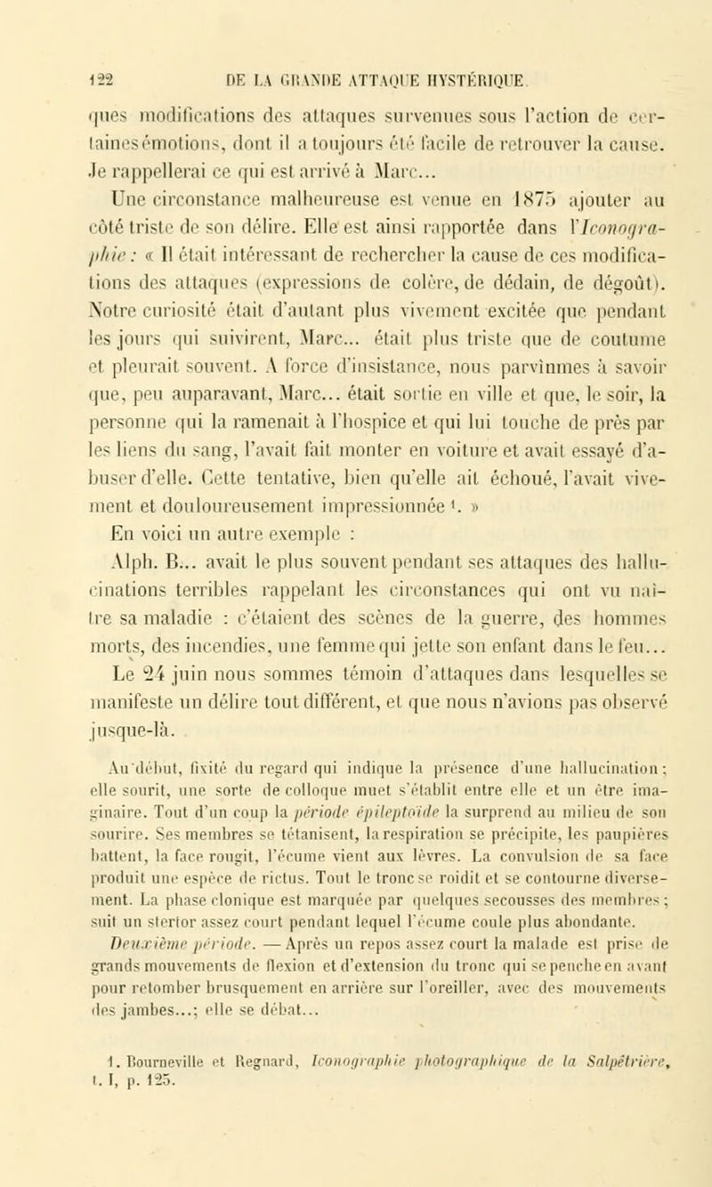 ques modifications des attaques survenues sous l'action de cer- taines émotions, donl il a toujours été facile de retrouver la cause. .le rappellerai ce qui est arrivé à Marc... Une circonstance malheureuse est venue en 1X7.) ajouter au côté triste de son délire. Elle est ainsi rapportée dans Y Iconogra- phie: « Il était intéressant de rechercher la cause de ces modifica- tions des attaques (expressions de colère,de dédain, de dégoût). Notre curiosité étail d'autant plus vivement excitée que pendant les jours qui suivirent, Marc... étail plus triste que de coutume et pleurait souvent. A force d'insistance, nous parvînmes à savoir que, peu auparavant, .Marc... était sortie en ville et que. le soir, la personne qui la ramenait à l'hospice et qui lui louche de près par les liens du sang, l'avait fait monter en voiture et avait essayé d'a- buser d'elle. Cette tentative, bien qu'elle ait échoué, l'avait vive- ment et douloureusement impressionnée1. » En voici un autre exemple : Alph. B... avait le plus souvent pendant ses attaques des hallu- cinations terribles rappelant les circonstances qui ont vu naî- tre sa maladie : c'étaient des scènes de la guerre, des hommes morts, des incendies, une femme qui jette son enfant dans le feu... Le 24 juin nous sommes témoin d'attaques dans lesquellesse manifeste un délire tout différent, et que nous n'avions pas observé jusque-là. Âu'débùt, fixité du regard qui indique la présence d'une hallucination; elle -imrit, une sorte de colloque muel s'établit entre elle et un être ima- ginaire. Tout d'un coup la période épileptoïde la surprend au milieu de son sourire. Ses membres se tétanisent, la respiration se. précipite, les paupières battent, la face rougit, l'écume vient aux lèvres. La convulsion de sa face produit une espèce de rictus. Tout le tronc se roidit et se contourne diverse- ment. La phase clonique est marquée par quelques secousses di'> membres; suit un slertor assez court pendanl lequel l'écume coule plus abondante. Deuxième période. —Après un repos assez court la malade est prise île grands mouvements de flexion et d'extension du tronc qui se penche en avant pour retomber brusquement en arrière sur l'oreiller, avec <]<•> mouvements îles jambes...: elle se débat... 1. Bourneville et Regnard, Iconographie photographique de / Salpêtriére, i. I, p. 125.