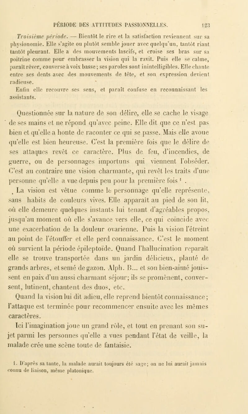 Troisième période. — Bientôt le rire et la satisfaction reviennent sur sa physionomie. Elle s'agite ou plutôt semble jouer avec quelqu'un, tantôt riant tantôt pleurant. Elle a îles mouvements lascifs, et croise ses bras sur sa poitrine comme pour embrasser la vision qui la ravit. Puis elle se calme, parait rêver, converse à voix basse; ses paroles sont inintelligibles. Elle chante entre ses dents avec des mouvements de tète, et son expression devient radieuse. Enlin elle rerouvre se^ sens, et paraît confuse en reconnaissant les assistants. Questionnée sur la nature de son délire, elle se cache le visage de ses mains el ne répond qu'avec peine. Elle dit que ce n'est pas bien et qu'elle a honte de raconter ce qui se passe. Mais elle avoue qu'elle est bien heureuse. C'est la première lois que le délire de ses attaques revêt ce caractère. Plus de feu, d'incendies, de guerre, ou de personnages importuns qui viennent l'obséder. C'est au contraire une vision charmante, qui revêt les traits d'une personne qu'elle a vue depuis peu pour la première fois ' . La vision est vêtue comme le personnage qu'elle représente, sans habits de couleurs vives. Elle apparaît au pied de son lit, où elle demeure quelques instants lui tenant d'agréables propos, jusqu'au moment où elle s'avance vers elle, ce qui coïncide avei une exacerbation de la douleur ovarienne. Puis la vision I'étreint au point de l'étouffer et elle perd connaissance. C'est le moment où survient la période épileptoïde. Quand l'hallucination reparaît elle se trouve transportée dans un jardin délicieux, planté de grands arbres, etsemé de gazon. Alph. B... et son bien-aimé jouis- sent en paix d'un aussi charmant séjour; ils se promènent, conver- sent, lutinent, chantent des duos. etc. Quand la vision lui dit adieu, elle reprend bientôt connaissance; l'attaque est terminée pour recommencer ensuite avec les mêmes caractères. Ici l'imagination joue un grand rôle, el tout en prenant sou su- jet parmi les personnes qu'elle a vues pendant l'état de veille, la malade crée une scène toute de fantaisie. I. D'après sa tante, la malade aurait toujours été sa;,re; on ne lui aurait jamais ronnu de liaison, même platonique.