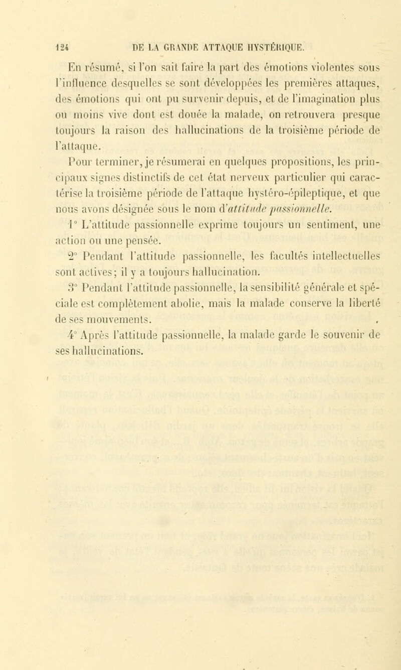 En résumé, si l'on sait faire la part dos émotions violentes sous l'influence desquelles se sont développées les premières attaques, des émotions qui ont pu survenir depuis, et de l'imagination plus où moins vive dont est douée la malade, on retrouvera presque toujours la raison des hallucinations de la troisième période de l'attaque. Pour terminer, je résumerai en quelques propositions, les prin- cipaux signesdistinctifsde cet état nerveux particulier qui carac- térise la troisième période de l'attaque hystéro-épileptique, et que nous avons désignée sous le nom d'attitude passionnelle. 1° L'attitude passionnelle exprime toujours un sentiment, une action ou une pensée. w2 Pendant l'attitude passionnelle, les facultés intellectuelles sont actives; il y a toujours hallucination. 3° Pendant l'attitude passionnelle, la sensibilité générale et spé- ciale est complètement abolie, mais la malade conserve la liberté de ses mouvements. i Après l'attitude passionnelle, la malade garde le souvenir de ses hallucinations.