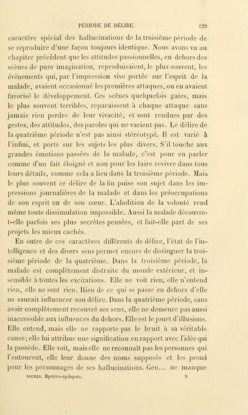 caractère spécial des hallucinations de la troisième période de se reproduire d'une façon toujours identique. Nous avons vu au chapitre précédent que les attitudes passionnelles, en dehors des scènes de pure imagination, reproduisaient, le plus souvent, les événements qui, par l'impression vive portée sur l'esprit de la malade, avaient occasionné les premières attaques, ou en avaient favorisé le développement. Ces scènes quelquefois gaies, mais le plus souvent terribles, reparaissent à chaque attaque sans jamais rien perdre de leur vivacité, et sont rendues par des gestes, des attitudes, des paroles qui ne varient pas. Le délire de la quatrième période n'est pas ainsi stéréotypé. Il est varié à l'infini, et porte sur les sujets les plus divers. S'il touche aux grandes émotions passées de la malade, c'est pour en parler comme d'un fait éloigné et non pour les faire revivre dans tous leurs détails, comme cela a lieu dans la troisième période. Mais le plus souvent ce délire de la fin puise son sujet dans les im- pressions journalières de la malade et dans les préoccupations de son esprit ou de son cœur. L'abolition de la volonté rend même toute dissimulation impossible. Aussi la malade découvre- t-elle parfois ses plus secrètes pensées, et fait-elle part de ses projets les mieux cachés. En outre de ces caractères différents de délire, l'état de l'in- telligence et des divers sens permet encore de distinguer la troi- sième période de la quatrième. Dans la troisième période, la malade est complètement distraite du monde extérieur, et in- sensible à toutes les excitations. Elle ne voit rien, elle n'entend rien, elle ne sent rien. Rien de ce qui se passe en dehors d'elle ne saurait influencer son délire. Dans la quatrième période. >ans avoir complètement recouvré ses sens, elle ne demeure pas aussi inaccessible aux influences du dehors. Elle est le jouet d'illusions. Elle entend, mais elle ne rapporte pas le bruit à sa véritable cause; elle lui attribue une signification en rapport avec l'idée qui la possède. Elle voit, mais elle ne reconnaît pas les personnes qui l'entourent, elle leur donne des noms supposés et les prend pour les personnages de ses hallucinations. Gen... ne manque Richer. Hystéro-épilepsie. 9