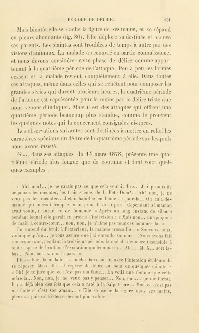 Mais bientôt elle se cache la figure de ses mains, et se répand en pleurs abondants (fig. 80). Elle déplore sa destinée et accuse ses parents. Les plaintes sont troublées de temps à autre par des visions d'animaux. La malade a recouvré en partie connaissance, et nous devons considérer cette phase de délire comme appar- tenant à la quatrième période de l'attaque. Peu à peu les larmes cessent et la malade revient complètement à elle. Dans toutes ses attaques, même dans celles qui se répètent pour composer les grandes séries qui durent plusieurs heures, la quatrième période de l'attaque est représentée pour le moins par le délire triste que nous venons d'indiquer. Mais il est des attaques qui offrent une quatrième période beaucoup plus étendue, comme le prouvent les quelques notes qui la concernent consignées ci-après. Les observations suivantes sont destinées à mettre en reli caractères spéciaux du délire de la quatrième période sur lesquels nous avons insisté. 61..., dans ses attaques du 14 mars 1878, présente une qua- trième période plus longue que de coutume et dont voici quel- ques exemples : « Ah! non!... je ne savais pas ce que cela voulait dire... J'ai promis de ne jamais les raconter, les trois scènes de la Fête-Dieu!... Ah! non, je ne veux pas les raconter... J'étais habillée en blanc ce jour-là... On m'a de- manda qui m'avait frappée, mais je ne le dirai pas... Cependant si maman avait voulu, il aurait eu de l'amende. » Après un long instant de silence pendant lequel elle parait en proie à l'indécision : « Mais non... une poignée de main à contre-cœur... non, non, je n'aime pas tous ces hommes-là. » On entend du bruit à l'extérieur, la malade tressaille : « Sauvons-nous, voilà quelqu'un... je vous assure que j'ai entendu sonner... (Nous avons fait remarquerque, pendant la troisième période, la malade demeure insensible à toute espèce de bruit ou d'excitation quelconque : i... Ah!... M. X... sort là- ba-... Non. laissez-moi la paix. » Plus calme, la malade se couche dans son lit avec l'intention évidente de se reposer. Mais elle est reprise de délire au bout de quelques minutes : « Oh! je te jure que ce n'est pas ma faute... En voilà une femme que cette mère-là... Non, non, je ne veux pas y penser... Non, non.... je me tuerai. Il y a déjà bien des fois que cela a raté à la Salpètrière... Mais ce n'est pas ma faute si c'est sou amant... » Elle se cache la figure dans ses mains, pleure... puis sa tristesse devient plus calme.