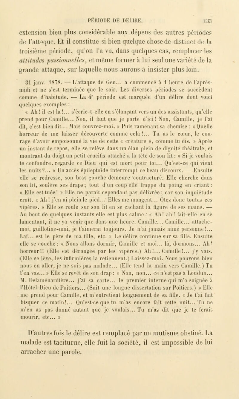 extension bien plus considérable aux dépens des autres périodes de l'attaque. Et il constitue si bien quelque chose de distinct de la troisième période, qu'on l'a vu, dans quelques cas, remplacer les attitudes passionnelles, et même formera lui seul une variété de la grande attaque, sur laquelle nous aurons à insister plus loin. 31 janv. 1878. — L'attaque de Gen... a commencé à 1 heure de l'après- midi et ne s'est terminée que le soir. Les diverses périodes se succèdent comme d'habitude. — La 4e période est marquée d'un délire dont voici quelques exemples : » Ah ! il est Là!... s'écrie-t-el!e en s'élançant vers un des assistants, qu'elle prend pour Camille... Non. il faut que je parte d'ici! Non, Camille, je l'ai dit, c'est bien dit... Mais couvrez-moi. » Puis ramenant sa chemise: «Quelle horreur de me laisser découverte comme cela!... Tu as le cœur, le cou- rage d'avoir empoisonné la vie de cette « créature j>, comme lu dis. » Après un instant de repos, elle se relève dans un élan plein de dignité théâtrale, et montrant du doigt un petit crucifix attaché à la tête de son lit : « Si je voulais te confondre, regarde ce Dieu qui est mort pour toi... Qu'est-ce qui vient les nuits?... » Un accès épileptoïde interrompt ce beau discours. — Ensuite elle se redresse, son bras gauche demeure contracture. Elle cherche dans son lit, soulève ses draps : tout d'un coup elle frappe du poing en criant : « Elle est tuée! •> Elle ne parait cependant pas délivrée: car son inquiétude croit. « Ah! j'en ai plein le pied... Elles me mangent... Otez donc toutes ces vipères. » Elle se roule sur son lit en se cachant la ligure de ses mains. — Au bout de quelques instants elle est plus calme : « Ah! ah ! fait-elle en se lamentant, il ne va venir que dans une heure. Camille... Camille... attache- moi, guillotine-moi, je t'aimerai toujours. Je n'ai jamais aimé personne!... Laf... est le père de ma lille, etc. » Le délire continue sur sa tille. Ensuite elle se couche: <■: Nous allons dormir, Camille et moi... là, dormons... Ah' horreur!! (Elle est dérangée par les vipères.) Ah!... Camille!... j'y vais. (Elle se lève, les infirmières la retiennent.) Laissez-moi. Nous pouvons bien nous en aller, je ne suis pas malade... (Elle tend la main vers Camille.) Tu l'en vas... » Elle se revêt de son drap : « Non, non... ce n'est pas à Loudun... M. Delaménardière... j'ai sa carte... le premier interne qui m'a soignée à l'Hotel-Dieu de Poitiers... (Suit une longue dissertation sur Poitiers.) » Elle me prend pour Camille, et m'entretient longuement de sa lille. « Je t'ai fait bisquer ce matin!... Qu'est-ce que tu m'as encore fait cette nuit... Tu ne m'en as pas donné autant que je voulais... Tu m'as dit que je te ferais mourir, etc.. » D'autres fois le délire est remplacé par un mutisme obstiné. La malade est taciturne, elle fuit la société, il est impossible de lui arracher une parole.