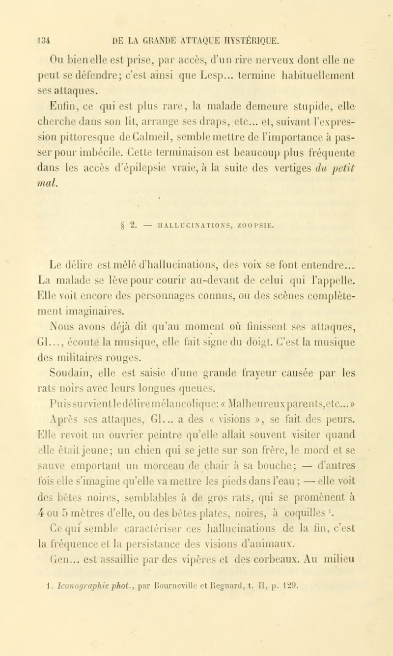 Ou bien elle est prise, par accès, d'un rire nerveux dont elle ne peut se défendre; c'est ainsi que Lesp... termine habituellement ses attaques. Enfin, ce qui es1 plus rare, la malade demeure stupide, elle cherche dans son lit, arrange ses draps, etc. et, suivant l'expres- sion pittoresque deCalmeil, semble mettre de L'importance à pas- ser pour imbécile. Celle terminaison est beaucoup plus fréquente dans le.s accès d'épilepsie vraie, à la suite des vertiges du 'petit mal. § 2. — HALLUCINATIONS, ZOOPSIE. Le délire est mêlé d'hallucinations, des voix se font entendre... La malade se lève pour courir au-devant de celui qui l'appelle. Elle voit encore des personnages connus, ou des scènes complète- ment imaginaires. Nous avons déjà dit qu'au moment où finissent ses attaques, Gl..., écoute la musique, elle l'ait signe du doigt. C'est la musique des militaires rouges. Soudain, elle est saisie d'une grande frayeur causée par les rai- noir- avec leurs longues queues. Puis survient le délire.mélancolique: « Malheureux parents, e te... » Après ses attaques, Gl... a des o visions », se fait des pi urs. Elle revoit un ouvrier peintre qu'elle allait souvent visiter quand elle élail jeune; un chien qui se jette sur son frère, le mord et se sauve emportant un morceau de chair à sa bouche; — d'autres le s'imagine qu'elle va mettre les pieds dans l'eau ; — elle voit des bêtes noires, semblables à de gros rats, qui se promènent à 4 ou 5 mètres d'elle, ou des bêtes plaies, noires, à coquilles '. i|!ii semble caractériser ces hallucinations de la fin, c'est la fréquence et la persistance des visions d'animaux. Gen... est assaillie par des vipères et des corbeaux. Au milieu 1. Iconographiephot,, par Bourneville et Regnard, t. II, p. 129.