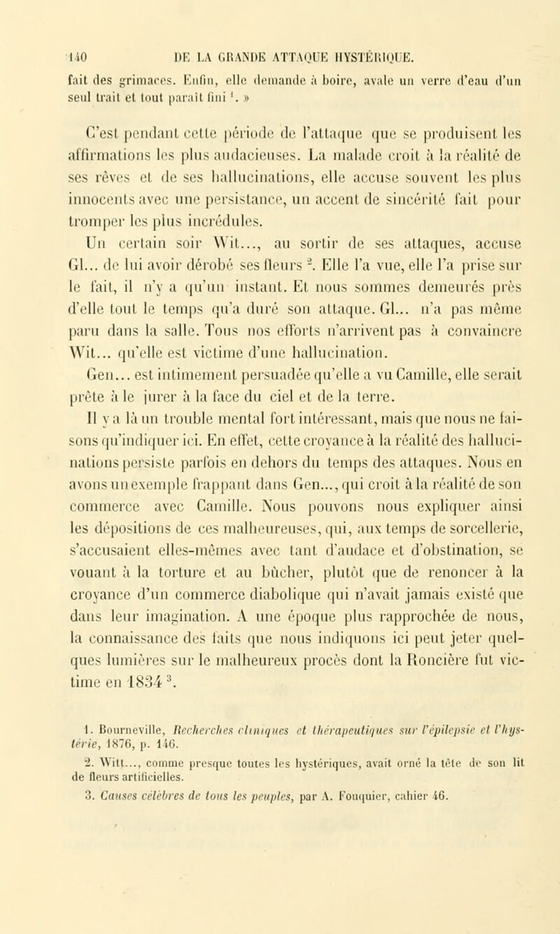 fait des grimaces. Enfin, elle demande à boire, avale un verre d'eau d'un seul trait et tout parait fini '. » C'est pendant cette période de l'attaque que se produisent les affirmations les plus audacieuses. La malade croit à la réalité de ses rêves et de ses hallucinations, elle accuse souvent les plus innocents avec une persistance, un accent de sincérité fait pour tromper les plus incrédules. Un certain soir Wit..., au sortir de ses attaques, accuse (il... de lui avoir dérobé ses (leurs -. Elle l'a vue, elle l'a prise sur le fait, il n'y a qu'un instant. Et nous sommes demeurés près d'elle tout le temps qu'a duré son attaque. Gl... n'a pas même paru dans la salle. Tous nos efforts n'arrivent pas à convaincre Wit... qu'elle est victime d'une hallucination. Gen... est intimement persuadée qu'elle a vu Camille, elle serait prête à le jurer à la face du ciel et de la terre. Il y a là un trouble mental fort intéressant, mais que nous ne fai- sons qu'indiquer ici. En effet, cette croyance à la réalité des halluci- nations persiste parfois en dehors du temps des attaques. Nous en avons un exemple frappant dans Gen..., qui croit à la réalité de son commerce avec Camille. Nous pouvons nous expliquer ainsi les dépositions de ces malheureuses, qui, aux temps de sorcellerie, s'accusaient elles-mêmes avec tant d'audace et d'obstination, se vouant à la torture et au bûcher, plutôt que de renoncer à la croyance d'un commerce diabolique qui n'avait jamais existé que dans leur imagination. A une époque plus rapprochée de nous, la connaissance des laits que nous indiquons ici peut jeter quel- ques lumières sur le malheureux procès dont la Roncière fut vic- time en 1834 3. 1. Bourneville, Recherches cliniques cl thérapeutiques suc Vépilepsie cl Vhys- térie, 1*76, p. 116. i. YVitt.... comme presque toutes les hystériques, avait orné la tète de son lit de fleurs artificielles. 3. Causes célèbres de tous les peuples, par A. Fouquier, cahier 16.