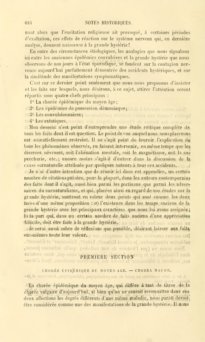 n.nil alors que l'excitation religieuse ait provoqué, à certaines périodes d'exaltation, ces effets de réaction sur le système nerveux qui, en dernière analyse, donnent naissance à la grande hystérie! En outre des circonstances étiologiques, les analogies que nous signalons ici entre les anciennes épidémies convulsives et la grande hystérie que nous observons de nos jours à l'état sporadique, se fondent sur la contagion ner- veuse aujourd'hui parfaitement démontrée des accidents hystériques, et sur la similitude des manifestations symptomatiques. C'est sur ce dernier point seuli'incnt que nous nous proposons d'insister et les faits sur lesquels, nous désirons, à ce sujet, attirer l'attention seront répartis sous quatre chefs principaux : 1° La chorée épidémique du moyen âge; 2° Les épidémies de possession démoniaque; 3° Les convulsionnaires; 4° Les extatiques. Won dessein n'est point d'entreprendre une étude critique complète de tous les faits dont il est question. Le point de vue auquelnous nousplacerons est essentiellement restreint. Il ne s'agit point de fournir l'explication de tous les phénomènes ohservés, en faisant intervenir, en même temps que les diverses névroses, soit l'aliénation mentale, soit le magnétisme, soil la su- percherie, etc.; encore moins s'agit-il d'entrer dans la discussion de la cause surnaturelle attribuée par quelques auteurs à tous ces accidents. Je n'ai d'autre intention que de réunir ici dans cet appendice, un certain nombre de citations puisées, pour la plupart, dans les auteurs contemporains des faits dont il s'agit, aussi bien parmi les partisans que parmi les adver- saires du surnaturalisme, et qui, placées ainsi en regard de nos études sur la grande hystérie, mettront en valeur deux points qui sont comme les deux fentes d'une même proposition : a) l'existence dans les temps anciens de la grande hystérie avec les principaux caiactères que nous lui avons assignés; h la part qui, dans un certain nombre de faits anciens d'une appréciatiou diliicile, doit être faite à la grande hystérie. Je serai aussi sobre de réflexions que possible, désirant laisser aux faits, eux-mêmes toute leur valeur. i( ■ , i PREMIÈRE SECTION ; CHORÉE ÉPIDÉMIQUE DU MOYEN AGE. — CHOREA MAJ OR. ■ La chorée épidémique du moyen âge, qui diffère à tant de titres de la . Iioiic vulgaire d'aujourd'hui, si bien qu'on ne saurait reconnaître dans ces deux affections les degrés différents d'une même maladie, nous paraît devoir être considérée comme une des manifestations de la grande hystérie» Il nous