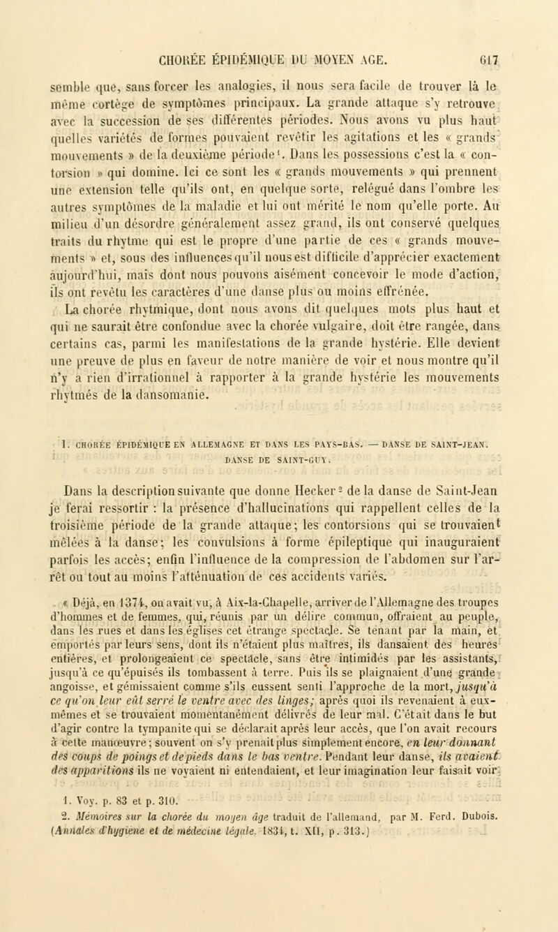 semble que, sans forcer les analogies, il nous sera facile de trouver là le même cortège de symptômes principaux. La grande attaque s'y retrouve avec la succession de ses différentes périodes. Nous avons vu plus haut quelles variétés de formes pouvaient revêtir les agitations et les « grands mouvements » de la deuxième période1. Dans les possessions c'est la « con- torsion » qui domine. Ici ce sont les « grands mouvements » qui prennent une extension telle qu'ils ont, en quelque sorte, relégué dans l'ombre les autres symptômes de la maladie et lui ont mérité le nom qu'elle porte. Au milieu d'un désordre généralement assez grand, ils ont conservé quelques traits du rhytme qui est le propre d'une partie de ces « grands mouve- ments » et, sous des influences qu'il nous est diflicile d'apprécier exactement aujourd'hui, mais dont nous pouvons aisément concevoir le mode d'action, ils ont revêtu les caractères d'une danse plus ou moins effrénée. La chorée rhytmique, dont nous avons dit quelques mots plus haut et qui ne saurait être confondue avec la chorée vulgaire, doit être rangée, dans certains cas, parmi les manifestations de la grande hystérie. Elle devient une preuve de plus en faveur de notre manière de voir et nous montre qu'il n'y a rien d'irrationnel à rapporter à la grande hystérie les mouvements rhvtmés de la dansomanie. 1. UHuKÉE KPIDÉMIQI'E EN ALLEMAGNE ET PANS LES PAYS-DAS. —DANSE DE SAINT-JEAN. DANSE DE SAINT-GI'I . Dans la description suivante que donne Hecker- de la danse de Saint-Jean je ferai ressortir : la présence d'hallucinations qui rappellent celles de la troisième période de la grande attaque; les contorsions qui se trouvaient mêlées à la danse; les convulsions à forme épileptique qui inauguraient parfois les accès; enfin l'influence de la compression de l'abdomen sur l'ar- rêt ou tout au moins l'atténuation de ces accidents variés. <r. Déjà, en 1371, on avait vu, à Aix-la-Chapelle, arriver de l'Allemagne des troupes d'hommes et de femmes, qui, réunis par un délire commun, offraient au peuple, dans les rues et dans les églises cet étrange spectacje. Se tenant par la main, et emportés parleurs sens, dont ils n'étaient plus maîtres, ils dansaient, des heures rntièivs, el prolongeaient ce spectacle, sans être intimidés par les assistants, jusqu'à ce qu'épuisés ils tombassent à terre. Puis ils se plaignaient d'une grande angoisse, et gémissaient comme s'ils eussent senti l'approche de la mon, jusqu'à ce qu'on leur eût serré le ventre avec des linges; après quoi ils revenaient à eux- mêmes et se trouvaient momentanément délivrés de leur mal. C'était dans le but d'agir contre la tympanitequi se déclarait après leur accès, que l'on avait recours à celte manœuvre; souvent on s'y prenait plus simplement encore, en leur donnant des coups de poings et de pieds dans le bas ventre. Pendant leur danse, ils avaient des apparitions ils ne voyaient ni entendaient, et leur imagination leur faisait voir: 1. Voy. p. 83 et p. 310. 2. Mémoires sur la chorée du moyen âge traduit de l'allemand, par M. Ferd. Dubois. {Annales d'hygiène et de médecine légale. 1831, t. XU, p. 313.)