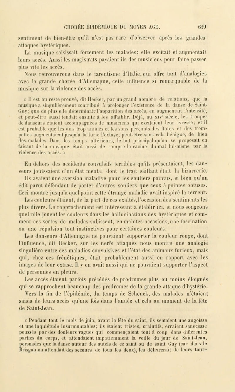 sentiment de bien-être qu'il n'est pas rare d'observer après les grandes attaques hystériques. La musique saisissait fortement les malades; elle excitait et augmentait leurs accès. Aussi les magistrats payaient-ils des musiciens pour faire passer plus vite les accès. .Nous retrouverons dans le tarentisme d'Italie, qui offre tant d'analogies avec la grande cborée d'Allemagne, cette influence si remarquable de la musique sur la violence des accès. u II est au reste prouvé, dit Hecker, par un grand nombre de relations, que la musique a singulièrement contribué à prolonger l'existence de la danse de Saint- Guy ;.que de plus elle déterminait l'apparition des accès, en augmentait l'intensité, et peut-être aussi tendait ensuite à les affaiblir. Déjà, au XIVe siècle, les troupes de danseurs étaient accompagnées de musiciens qui excitaient leur ivresse; et il est probable que les airs trop animés et les sons perçants des flûtes et des trom- pettes augmentaient jusqu'à la furie l'extase, peut-être sans cela bénigne, de bien des malades. Dans les temps ultérieurs, le but principal qu'on se proposait en faisant de la musique, était aussi de rompre la racine du mal lui-même par la violence des accès. t> En dehors des accidents convulsifs terribles qu'ils présentaient, les dan- seurs jouissaient d'un état mental dont le trait saillant était la bizarrerie. Ils avaient une aversion maladive pour les souliers pointus, si bien qu'un édit parut défendant de porter d'autres souliers que ceux à pointes obtuses. Ceci montre jusqu'à quel point cette étrange maladie avait inspiré la terreur. Les couleurs étaient, de la part de ces exaltés,l'occasion des sentiments les plus divers. Le rapprochement est intéressant à établir ici, si nous songeons quel rôle jouent les couleurs dans les hallucinations des hystériques et com- ment ces sortes de malades subissent, en maintes occasions, une fascination ou une répulsion tout instinctives pour certaines couleurs. Les danseurs d'Allemagne ne pouvaient supporter la couleur rouge, dont l'influence, dit Hecker, sur les nerfs attaqués nous montre une analogie singulière entre ces maladies convulsives et l'état des animaux furieux, mais qui, chez ces frénétiques, était probablement aussi en rapport avec les images de leur extase. Il y en avait aussi qui ne pouvaient supporter l'aspect de personnes en pleurs. Les accès étaient parfois précédés de prodromes plus ou moins éloignés qui se rapprochent beaucoup des prodromes de la grande attaque d'hystérie. Vers la fin de l'épidémie, du temps de Schenck, des malades n'étaient saisis de leurs accès qu'une fois dans l'année et cela au moment de la fête de Saint-Jean. t Pendant tout le mois de juin, avant la fête dn saint, ils sentaient une angoisse et une inquiétude insurmontables; ils étaient tristes, craintifs, erraient sanscesse poussés par des douleurs vagues qui commençaient tout à coup dans différentes parties du corps, et attendaient impatiemment la veille du jour de Saint-Jean, persuadés que la danse autour des autels de ce saint ou de saint Guy (car dans le Brisgau on attendait des secours de tous les deux), les délivrerait de leurs tour-