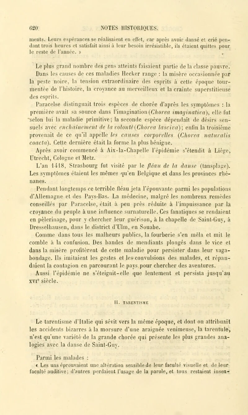 ments. Leurs espérances se réalisaient en eflct, car après avoir dansé et crié pen- dant trois heures et satisfait ainsi à leur besoin irrésistible, ils étaient quittes pour le reste de l'année. Le plus grand nombre des gens atteints faisaient partie de la classe pauvre. Dans les causes de ces maladies Ilecker range : la misère occasionnée par la peste noire, la tension extraordinaire des esprits à cette époque tour- mentée de l'histoire, la croyance au merveilleux et la crainte superstitieuse des esprits. Paracelse distinguait trois espèces de chorée d'après les symptômes : la première avait sa source dans l'imagination(Chorea imaginativa), elle l'ut selon lui la maladie primitive; la seconde espèce dépendait de désirs sen- suels avec enchaînement de la volonté {Chorea lasciva); enfin la troisième provenait de ce qu'il appelle les causes corporelles (Chorea nàturalis coacla). Cette dernière était la forme la plus bénigne. Après avoir commencé à Aix-la-Chapelle l'épidémie s'étendit à Liègej Utrecht, Cologne et Metz. L'an 1418, Strasbourg fut visité par le fléau de la danse (tànsplage). Les symptômes étaient les mêmes qu'en Belgique et dans les provinces rhé- nanes. Pendant longtemps ce terrible fléau jeta l'épouvante parmi les populations d'Allemagne et des Pays-Bas. La médecine, malgré les nombreux remèdes conseillés par Paracelse, était à peu près réduite à l'impuissance par la croyance du peuple aune influence surnaturelle. Ces fanatiques se rendaient en pèlerinage, pour y chercher leur guérison, à la chapelle de Saint-Guy, à Bresselhausen, dans le district d'Ulm, en Souabe. Comme dans tous les malheurs publics, la fourberie s'en mêla et mit le comble à la confusion. Bes bandes de mendiants plongés dans le vice et dans la misère profitèrent de cette maladie pour persister dans leur vaga- bondage. Ils imitaient les gestes et le*convulsions des malades, et répan- daient la contagion en parcourant le pays pour chercher des aventures. Aussi l'épidémie ne s'éteignit-elle que lentement et persista jusqu'au xvi° siècle. II. TARENTISME Le tarentisme d'Italie qui sévit vers la même époque, et dont on attribuait les accidents bizarres à la morsure d'une araignée venimeuse, la tarentule, n'est qu'une variété de la grande chorée qui présente les plus grandes ana- logies avec la danse de Saint-Guy. Parmi les malades : t Les uns éprouvaient une altération sensible de leur faculté visuelle et de leur faculté auditive; d'autres perdaient l'usage de la parole, et tous restaient insen-