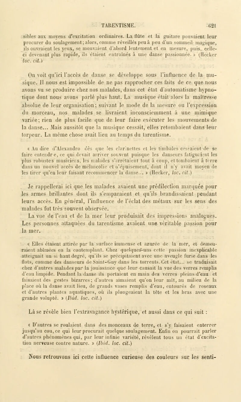 TAP.ENTISME. §2i sihles aux moyens d'excitation ordinaires. La tlùte et la guitare pouvaient leur procurer du soulagement; alors, comme réveillés peu à peu d'un sommeil magique, ils ouvraient les yeux, se mouvaient d'abord lentement et eu mesure, puis, eelle- ci devenant plus rapide, ils étaient entrâmes à une danse passionnée. > (Hècker toc. cit.) On voit qu'ici l'accès de danse se développe sous l'influence de la mu- sique. Il nous est impossible de ne pas rapprocher ces faits de ce que nous avons vu se produire chez nos malades, dans cet état d'automatisme hypno- tique dont nous avons parlé plus haut. La musique était alors la mailresse absolue de leur organisation; suivant le mode de la mesure ou l'expression du morceau, nos malades se livraient inconsciemment à une mimique variée; rien de plus facile que de leur faire exécuter les mouvements de la danse... .Mais aussitôt que la musique cessait, elles retombaient dans leur torpeur. La même chose avait lieu au temps du tarentisme. i Au dire d'Alexandro ces que les clarinettes et les timbales celaient de se faire entendre, ce qui devait ai river souvent puisque les danseurs fatiguaient les plus robustes musiciens, les malades s'arrêtaient tout à coup, et tombaient à terre dans un nouvel accès de mélancolie et d'épuisement, dont il n'y avait moyen de les tirer qu'en leur faisant recommencer la danse... j (Hecker, loc. cit.) Je rappellerai ici que les malades avaient une prédilection marquée pour les armes brillantes dont ils s'emparaient et qu'ils brandissaient pendant leurs accès. En général, l'influence de l'éclat des métaux sur les sens des malades fut très souvent observée. La vue de l'eau et de la mer leur produisait des impressions analogues. Les personnes attaquées du tarentisme avaient une véritable passion pour la mer. « Elles étaient attirée par la surface immense et azurée de la mer, et demeu- raient abîmées en la contemplant. Chez quelques-uns cette passion inexplicable atteignait un si haut degré, qu'ils se précipitaient avec une aveugle furie dans les flots, comme des danseurs de Saint-Guy dans les torrents. Cet état... se traduisait chez d'autres malades par la jouissance que leur causait la vue des verres remplis d'eau limpide. Pendant la danse ils portaient en main des verres pleins d'eau et faisaient des gestes bizarres; d'autres aimaient qu'on leur mit, au milieu de la place où la danse avait lieu, de grands vases remplis d'eau, entourés de roseaux et d'autres plantes aquatiques, où ils plongeaient la tête et les bras avec une grande volupté. > (Ibid. loc. cit.) Là se révèle bien l'extravagance hystérique, et aussi dans ce qui suit : i D'autres se roulaient dans des monceaux de terre, et s'y faisaient enterrer jusqu'au cou, ce qui leur procurait quelque soulagement. Enfin on pourrait parler d'autres phénomènes qui, par leur infinie variété, révèlent tous un état d'excita- tion nerveuse contre nature, n (Ibid. loc. cit.) îsous retrouvons ici cette influence curieuse des couleurs sur les senti-