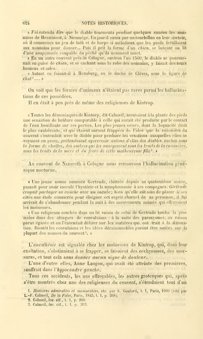 <Ï24 NOTES IIISTORIOIKS. s J'ai entendu dire que le diable tourmenta pendant quelques années les non- Bains de llessimunt.à Nieumègë, lin .jour il entra par un tourbillon en leur dormir, où il commença un jeu de luth el de harpe si mélodieux que [es pieds frétillaient aux noiniains pour danser... l'uis il prit la forme d'un chien, se lançant au lit d'une soupçonnée coupable du péché qu'ils comment muet. » En un autre couvent présÔfe Pologne, environ l'an 1560; le Stable se pounile'- nait en guise de chien, él se cachant sous la robe des nonnains, y Taisait des murs honteux el sales. » Autant en faisait-il à Bensberg, en le duché de Clèves, sous la figure cLe chai1.... i On voit que tes formes d'animaux n'étaient pas rares parmi les hallucina- tions de ces possédées. Il en était à peu prés de même îles religieuses de Kintrop. «Toutes les démoniaques de Kintorp, dit Caimeil, accusaient à la plante des pieds une sensation de brûlure comparable à celle qui aurait été produite par h' contact de l'eau bouillante sur ces parties. Les plus jeunes sœurs, dont la loquacité était le plus exubérante, et qui étaient surtout frappées de l'idée que la cuisinière du couvent s'entendait avec le diable pour produire les vexations auxquelles elles se voyaient en proie, préteAdaiini apercevoir autom; d'elles des diables çacliéi -mis la forme de chattes, des ombres qui les assiégeaient soîcs les traits de ta cuisinière, sous les traits delà mère et du frère de cette malheureuse fille-. » Au couvent de Nazareth à Cologne nous retrouvons l'hallucination géné- sique nocturne. c Une jeune nonne nommée Gertrude, cloîtrée depuis sa quatorzième anrié.e, passait pour avoir inoculé l'hystérie et la nymphomanie à ses compagnes'. Géra uae croyait pa/rfàgep sa couche avec un incube; bien qu'elle eût soin de placer à ses cotés une étole consacrée pour éloigner cet esprit charnel de sa personne, il lui arrivait de s'abandonner pendant la nuit à des mouvements animés qui effi les moinesses. i Une religieuse couchée dans un lit voisin de celui de Gertrude tomba la pre- mière dans des attaques de convulsions : à la suite des paroxysmes, sa raison parut égarée et on l'entendait délirer sur les matières qui ont trait à la damna- tion, bientôt les convulsions el les idées déraisonnables purent être notées sur la plupart des nonnesdu couvent3, d Vaneslhésie esl signalée chez les moinesses de. Kintrop, qui, dans leur exaltation, s'obstinaient à se frapper, se faisaient des ecchymoses, des mor- sures, et tout cela sans donner aucun signe de douleuw L'une d'entre elles, Anne Langon, qui avait été atteinte des premières, souffrait dans l'hypocondre gauche. Tous ces accidents, les uns effroyables, les autres grotesques qui, après s'être montrés chez une des religieuses du couvent, s'étendaient tout d'un 1. Histoires admirables et mémorables, etc. par S. Goulanl, t. I, Paris, 1600 (cité par L.-F. Caimeil, De la Folie, Paris, 1845, t. I. p. 268). 2. Caimeil,/oc. cit., t. I, p. 260 3. Caimeil,/oc. cit., t. I. p. 263.