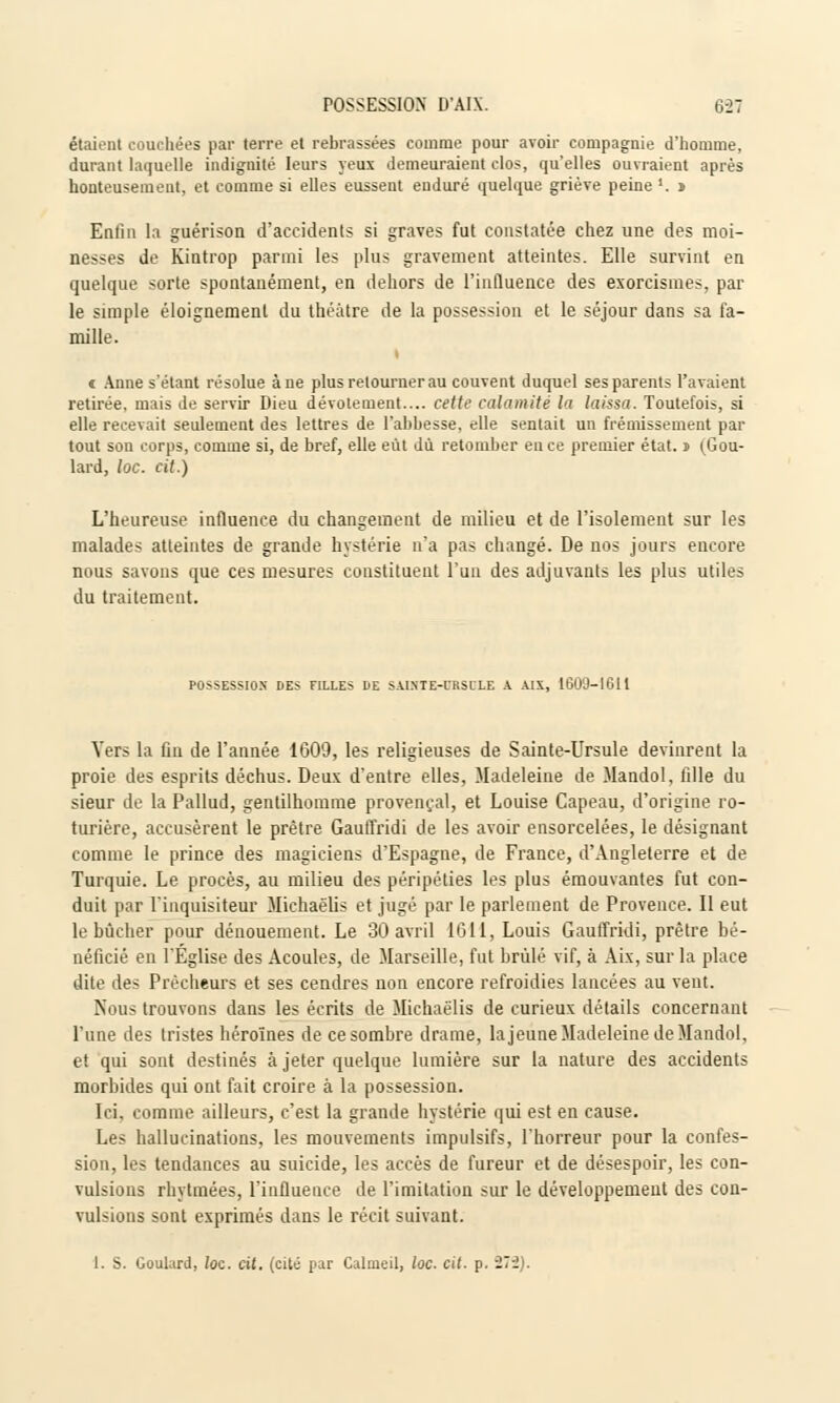 étaient couchées par terre et rebrassées comme pour avoir compagnie d'homme, durant laquelle indignité leurs yeux demeuraient clos, qu'elles ouvraient après honteusement, et comme si elles eussent enduré quelque griève peine *. » Enfin la guérison d'accidents si graves fut constatée chez une des moi- nesses de Kintrop parmi les plus gravement atteintes. Elle survint en quelque sorte spontanément, en dehors de l'influence des exorcismes, par le simple éloignement du théâtre de la possession et le séjour dans sa fa- mille. » i Anne s'étant résolue àne plus retourner au couvent duquel ses parents l'avaient retirée, mais de servir Dieu dévotement.... cette calamité la laissa. Toutefois, si elle recevait seulement des lettres de l'abbesse, elle sentait un frémissement par tout sou corps, comme si, de bref, elle eût dû retomber en ce premier état, i (Gou- lard, loc. cit.) L'heureuse influence du changement de milieu et de l'isolement sur les malades atteintes de grande hystérie n'a pas changé. De nos jours encore nous savons que ces mesures constituent l'un des adjuvants les plus utiles du traitement. POSSESSION DES FILLES DE SAINTE-URSULE A AIX, 1609-1611 Vers la fin de l'année 1609, les religieuses de Sainte-Ursule devinrent la proie des esprits déchus. Deux d'entre elles, Madeleine de Mandol, fille du sieur de la Pallud, gentilhomme provençal, et Louise Capeau, d'origine ro- turière, accusèrent le prêtre Gauffridi de les avoir ensorcelées, le désignant comme le prince des magiciens d'Espagne, de France, d'Angleterre et de Turquie. Le procès, au milieu des péripéties les plus émouvantes fut con- duit par l'inquisiteur Michaëlis et jugé par le parlement de Provence. Il eut le bûcher pour dénouement. Le 30 avril 1611, Louis Gauffridi, prêtre bé- néficié en l'Église des Acoules, de Marseille, fut brûlé vif, à Aix, sur la place dite des Prêcheurs et ses cendres non encore refroidies lancées au vent. Nous trouvons dans les écrits de Michaëlis de curieux détails concernant l'une des tristes héroïnes de ce sombre drame, la jeûne Madeleine de Mandol, et qui sont destinés à jeter quelque lumière sur la nature des accidents morbides qui ont fait croire à la possession. Ici, comme ailleurs, c'est la grande hystérie qui est en cause. Les hallucinations, les mouvements impulsifs, l'horreur pour la confes- sion, les tendances au suicide, les accès de fureur et de désespoir, les con- vulsions rhytmées, l'influence de l'imitation sur le développement des con- vulsions sont exprimés dans le récit suivant.