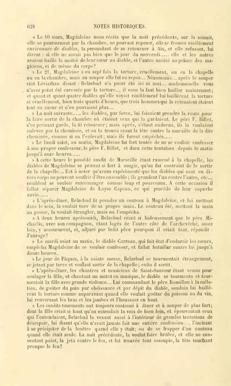« Le 10 mars, Magdaleine nous récita que la nuit précédente, sur la minuit, elle se pourmenanl par la chambre, ae pouvant reposer, elle se trouva visiblement environnée de diables, la persuadant de se retourner à Ai\, et elle refusant, lui dirent : si elle ne savaii pas bien que le jour du mercredi elle el les autres avaient baillé la ilié de leur cœur an diable, et l'autre moitié au prince des ma- giciens, el de même du corps? Le 21, Magdaleine a eu sept fois la torture, cruellement, ou en la chapelle ou en la chambre, mais au souper elle fut en repos... Néanmoins... après le souper vint Lévialhan disant : Belzebud n'a point été ici ni moi... mademoiselle vous n'avez point été caressée par la torture... il vous la faut bien bailler maintenant; et quantet quant quatre diables qu'elle voyait visiblement lui baillèrent la torture si cruellement, bien trois quarts d'heure, que trois hommes qui la retenaient étaient tout en sueur et n'en pouvaient plus... ï l.a nuit suivante \r< diables, par force, lui faisaient prendre la route pour la faire sortir de la chambre où étaient ceux qui la gardaient. Le père F. billet, s'en prenant garde, la lit retourner; mais après, s'étant endormi, ils la voulaient enlever par la cheminée, cl on la trouva ayant la tête contre la muraille île la dite cheminée, comme si on l'enlevait; mais ils furent empêchés i Le lundi saint, au matin, Magdaleine fut fort tentée de ne se vouloir confesser à son propre confesseur, le père F. llillet, et dura cette tentation depuis le matin jusqu'à onze heures j> A cette heure le possédé susdit de Marseille étant ramené à la chapelle, les diables de Magdaleine se prirent si fort à mugir, qu'on fut contraint de le sortir de la chapelle... K~t à noter qu'avons expérimenté que les diables qui sont en di- vers corps ne peuvent souffrir d'être ensemble ; ils grondent l'un contre l'autre, etc., semblent se vouloir entremanger comme loup et pourceaux. A celte occasion il fallut séparer Magdaleine de Loyse Capeau, ce qui procède de leur superbe envie ï L'après-dîner, Belzebud fit prendre un couteau à Magdaleine, et lui mettant dans le sein, la voulait tuer de sa propre main. Le couteau ùlé, mettant la main au gosier, la voulait étrangler, mais on l'empêcha. j A deux heures après-midi, Belzebud criait si hideusement que le père Mi- chaëlis, avec son compagnon, étant logés de l'autre côté de l'archevêché, assez loin, y accoururent, et, adjuré par ledit père pourquoi il criait tant, répondit : J'enrage! i Le mardi saint au matin, le diable Carreau, qui fait état d'endurcir les cœurs, empêcha Magdaleine de se vouloir confesser, et fallut batailler contre lui jusqu'à douze heures. ï Le jour de Pâques, à la sainte messe, Belzebud se tourmentait étrangement, se jetant par terre et voulant sortir de la chapelle; enfin il sortit. » L'après-diner, les chantres et musiciens de Saint-Sauveur étant venus pour soulager la fille, et chantant un motet en musique, le diable se tourmenta et tour- mentait la fille avec grande violence... Lui commandant le père Iiomillonà la colla- tion, de goûter du pain par obéissance et par dépit du diable, soudain lui baillè- rent la torture comme auparavant quand elle voulait goûter du poisson ou du vin, lui renversant les bras et les jambes et l'haussant en haut. ï Les susdits tourments ont toujours continué à diner et à souper de plus fort; dont la fille criait si haut qu'on entendait la voix de bien loin, et épouvantait ceux qui l'entendaient, Belzebud la vexant aussi à l'intérieur de grandes tentations de désespoir, lui disant qu'elle n'avait jamais fait une entière confession— l'incitant à se précipiter de la fenêtre quand elle y était; ou de se frapper d'un couteau quand elle était seule. La nuit précédente, la voulut faire brûler, et elle ne con- sentant point, la jeta contre le feu, et fut trouvée tout assoupie, la tête touchant presque le feu!