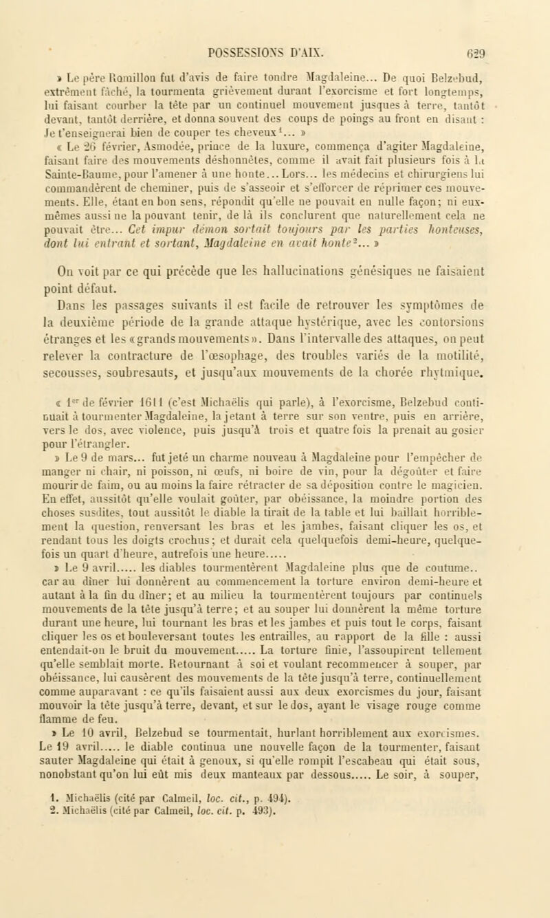 ï Le père Romillon fut d'avis de faire tondre Magdaleine... De quoi Belzebud, extrëmenl fâché, la tourmenta grièvement durant l'exoréisme et fort longtemps, lui faisant courber la tète par un continuel mouvement jusques à terre, tantôt devant, tantôt derrière, et donna souvent des coups de poings au front en disant : Je t'enseignerai bien de couper tes cheveux1... » « Le 26 février, Asmodée, prince de la luxure, commença d'agiter Magdaleine, faisant faire des mouvements déshonnètes, comme il avait fait plusieurs fois à la Sainte-Baume, pour l'amener à une honte... Lors... les médecins et chirurgien- lui commandèrent de cheminer, puis de s'asseoir et s'efforcer de réprimer ces mouve- ments. Elle, étant en bon sens, répondit qu'elle ne pouvait en nulle façon; ni eux- mêmes aussi ne la pouvant tenir, de là ils conclurent que naturellement cela ne pouvait être... Cet impur démon sortait toujours par les parties honteuses, dont lui entrant et sortant, Magdaleine en avait honte2... i On voit par ce qui précède que les hallucinations génésiques ne faisaient point défaut. Dans les passages suivants il est facile de retrouver les symptômes de la deuxième période de la grande attaque hystérique, avec les contorsions étranges et les c grands mouvements». Dans l'intervalle des attaques, on peut relever la contracture de l'œsophage, des troubles variés de la motilité, secousses, soubresauts, et jusqu'aux mouvements de la chorée rhytmique. « 1er de février 1611 (c'est Michaëlis qui parle), à l'exorcisme, Belzebud conti- nuait à tourmenter Magdaleine, la jetant à terre sur son ventre, puis en arrière, vers le dos, avec violence, puis jusqu'à trois et quatre fois la prenait au gosier pour l'étrangler. » Le 9 de mars... fut jeté un charme nouveau à Magdaleine pour l'empêcher de manger ni chair, ni poisson, ni œufs, ni boire de vin, pour la dégoûter et faire mourir de faim, ou au moins la faire rétracter de sa déposition contre le magicien. En effet, aussitôt qu'elle voulait goûter, par obéissance, la moindre portion des choses susdites, tout aussitôt le diable la tirait de la table et lui baillait horrible- ment la question, renversant les bras et les jambes, faisant cliquer les os, et rendant tous les doigts crochus ; et durait cela quelquefois demi-heure, quelque- fois un quart d'heure, autrefois une heure » Le 9 avril les diables tourmentèrent Magdaleine plus que de coutume.. car au dîner lui donnèrent au commencement la torture environ demi-heure et autant à la fin du dîner; et au milieu la tourmentèrent toujours par continuels mouvements de la tète jusqu'à terre; et au souper lui donnèrent la même torture durant une heure, lui tournant les bras et les jambes et puis tout le corps, faisant cliquer les os et bouleversant toutes les entrailles, au rapport de la fille : aussi entendait-on le bruit du mouvement La torture finie, l'assoupirent tellement qu'elle semblait morte. Retournant à soi et voulant recommencer à souper, par obéissance, lui causèrent des mouvements de la tète jusqu'à terre, continuellement comme auparavant : ce qu'ils faisaient aussi aux deux exorcismes du jour, faisant mouvoir la tête jusqu'à terre, devant, et sur le dos, ayant le visage rouge comme flamme de feu. » Le 10 avril, Belzebud se tourmentait, hurlant horriblement aux exorcismes. Le 19 avril le diable continua une nouvelle façon de la tourmenter, faisant sauter Magdaleine qui était à genoux, si qu'elle rompit l'escabeau qui était sous, nonobstant qu'on lui eût mis deux manteaux par dessous Le soir, à souper, 1. Michaëlis (cité par Calmeil, loc. cit., p. 494). •2. Michaëlis (cité par Calmeil, loc. cit. p. 493).