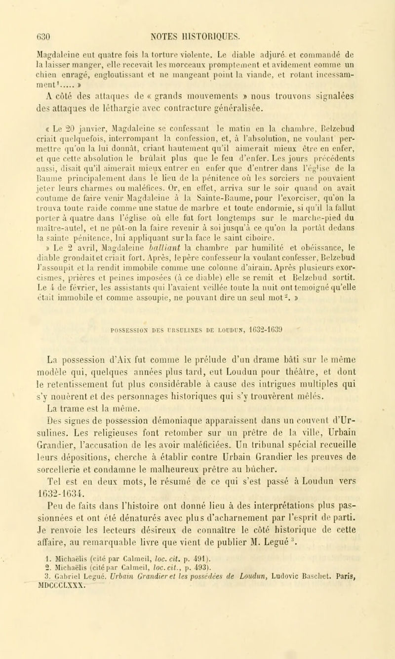Magdaleine eut quatre fois la torture violente, Le diable adjuré et commandé de la laisser manger, elle recevait les morceaux promptcment et avidement eomme un chien enragé, engloutissant et ne mangeant point la viande, et rotant incessam- ment ' » A côté des attaques de « grands mouvements » nous trouvons signalées des attaques de léthargie avec contracture généralisée. « Le 20 janvier, Magdaleine se confessant le matin en la chambre, Belzebud criait quelquefois, interrompant la confession, et, à l'absolution, ne voulant per- mettre qu'on la lui donnât, criant hautement qu'il aimerait mieux être en enfer, el que cette absolution le brûlait plus que le feu d'enfer. Les jours précédents mssi, disait qu'il aimerait mieux entrer en enfer que d'entrer dans l'église delà Baume principalement dans le lieu de la pénitence où les sorciers ne pouvaient jeter leurs charmes ou maléfices. Or, en effet, arriva sur le soir quand on avait coutume de faire venir Magdaleine à la Sainte-Baume, pour l'exorciser, qu'on la trouva toute raide comme une statue de marbre et toute endormie, si qu'il la fallut porter à quatre dans l'église où elle fut fort longtemps sur le marche-pied du maître-autel, el ne pût-on la faire revenir à soi jusqu'à ce qu'on la portât dedans la sainte pénitence, lui appliquant sur la face le saint ciboire. » Le 2 avril, Magdaleine batliant la chambre par humilité et obéissance, le diable grondait et criait fort. Après, lepère confesseur la voulant confesser, Belzebud l'assoupit et la rendit immobile comme une colonne d'airain. Après plusieurs exor- cisâtes, prières et peines imposées (à ce diable) elle se remit et Belzebud sortit. Le i de février, les assistants qui l'avaient veillée toute la nuit ont témoigné qu'elle était immobile el comme assoupie, ne pouvant dire un seul mot3. » possession m:s it.scu.nes de LOUDUN, 1632-1639 La possession d'Aix fut comme le prélude d'un drame bâti sur le même modèle qui, quelques années plus tard, eut Loudun pour théâtre, et dont le retentissement fut plus considérable à cause des intrigues multiples qui s'y nouèrent et des personnages historiques qui s'y trouvèrent mêlés. La trame est la même. Des signes de possession démoniaque apparaissent dans un couvent d'Ur- sulines. Les religieuses font retomber sur un prêtre de la ville, Urbain Grandier, l'accusation de les avoir maléficiées. Un tribunal spécial recueille leurs dépositions, cherche à établir contre Urbain Grandier les preuves de sorcellerie et condamne le malheureux prêtre au bûcher. Tel est en deux mots, le résumé de ce qui s'est passé à Loudun vers 1632-1634. Peu de faits dans l'histoire ont donné lieu à des interprétations plus pas- sionnées et ont été dénaturés avec plus d'acharnement par l'esprit départi. Je renvoie les lecteurs désireux de connaître le côté historique de cette affaire, au remarquable livre que vient de publier M. Légué :i. 1. Michaëlis (cité par Calmeil, loc. cit. p. 491 ). 2. Michaëlis (citépar Calmeil, loc.cit., p. 493). 3. Gabriel Légué. Urbain Grandier et les possédées de Loudun, Ludovic Baschet. Paris, MDCCCLXXX.