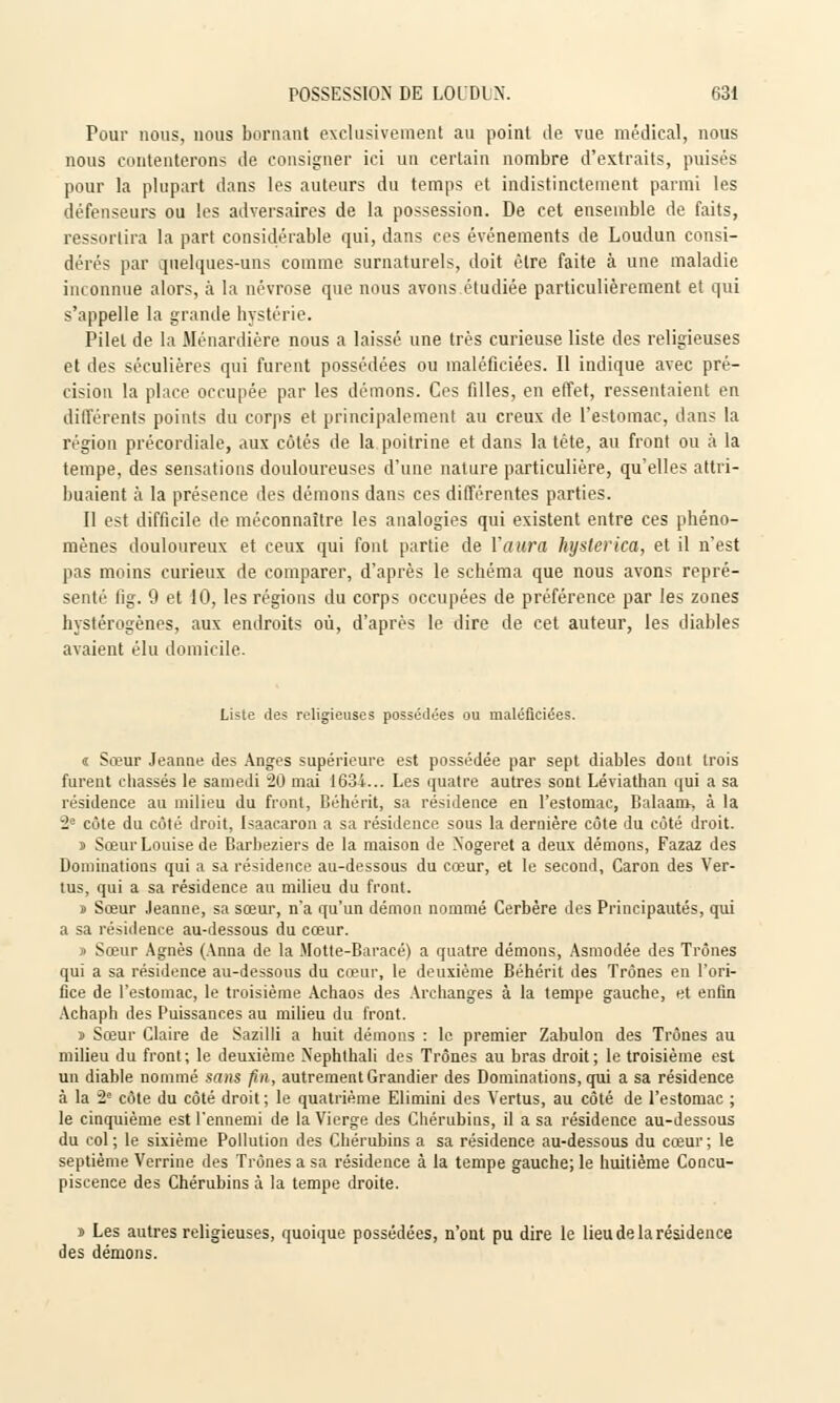 Pour nous, nous bornant exclusivement au point de vue médical, nous nous contenterons de consigner ici un certain nombre d'extraits, puisés pour la plupart dans les auteurs du temps et indistinctement parmi les défenseurs ou les adversaires de la possession. De cet ensemble de faits, ressortira la part considérable qui, dans ces événements de Loudun consi- dérés par quelques-uns comme surnaturels, doit être faite à une maladie inconnue alors, à la névrose que nous avons étudiée particulièrement et qui s'appelle la grande hystérie. Pilel de la Ménardière nous a laissé une très curieuse liste des religieuses et des séculières qui furent possédées ou maléfieiées. Il indique avec pré- cision la place occupée par les démons. Ces filles, en effet, ressentaient en différents points du corps et principalement au creux de l'estomac, dans la région précordiale, aux côtés de la poitrine et dans la tête, au front ou à la tempe, des sensations douloureuses d'une nature particulière, qu'elles attri- buaient à la présence des démons dans ces différentes parties. Il est difficile de méconnaître les analogies qui existent entre ces phéno- mènes douloureux et ceux qui font partie de l'aura hysterica, et il n'est pas moins curieux de comparer, d'après le schéma que nous avons repré- senté fig. 9 et 10, les régions du corps occupées de préférence par les zones hystérogènes, aux endroits où, d'après le dire de cet auteur, les diables avaient élu domicile. Liste îles religieuses possédées ou maléfieiées. « Sœur Jeanne des Anges supérieure est possédée par sept diables dont trois furent chassés le samedi 20 mai 1634... Les quatre autres sont Léviathan qui a sa résidence au milieu du front, Béhérit, sa résidence en l'estomac, Balaam-, à la 2e côte dn côté droit, Isaacaron a sa résidence sous la dernière côte du côté droit. i Sœur Louise de Barbeziers de la maison de Xogeret a deux démons, Fazaz des Dominations qui a sa résidence au-dessous du cœur, et le second, Caron des Ver- tus, qui a sa résidence au milieu du front. s Sœur Jeanne, sa sœur, n'a qu'un démon nommé Cerbère des Principautés, qui a sa résidence au-dessous du cœur. » Sœur Agnès (Anna de la Motte-Baracé) a quatre démons, Asmodée des Trônes qui a sa résidence au-dessous du cœur, le deuxième Béhérit des Trônes en l'ori- fice de l'estomac, le troisième Achaos des Archanges à la tempe gauche, et enfin Achaph des Puissances au milieu du front. s Sœur Claire de Sazilli a huit démons : le premier Zabulon des Trônes au milieu du front; le deuxième Xephthali des Trônes au bras droit; le troisième est un diable nommé sans fin, autrement Grandier des Dominations, qui a sa résidence à la 2e côte du côté droit; le quatrième Elimini des Vertus, au côté de l'estomac ; le cinquième est l'ennemi de la Vierge des Chérubins, il a sa résidence au-dessous du col; le sixième Pollution des Chérubins a sa résidence au-dessous du cœur; le septième Verrine des Trônes a sa résidence à la tempe gauche; le huitième Concu- piscence des Chérubins à !a tempe droite. i Les autres religieuses, quoique possédées, n'ont pu dire le lieu de la résidence des démons.