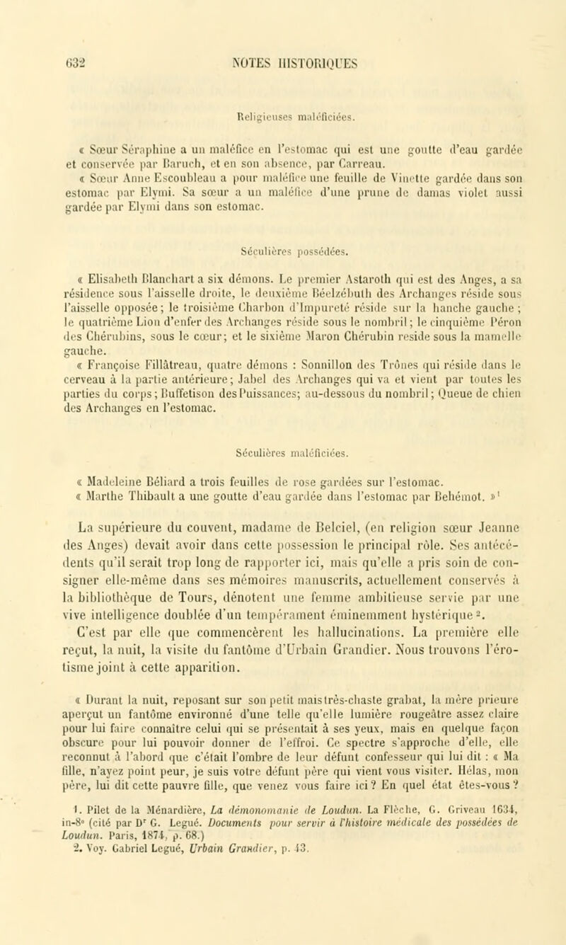 Religieuses nKiléficiëes. i Sœur Séraphine a un maléfice en l'estomac qui est une goutte d'eau gardée et conservée par Baruch, et en son absence, par Carreau. t Sœur Anne Escoubleau a pour maléfice une feuille de Vinette gardée dans son estomac par Elymi. Sa sœur a un maléfice d'une prune de damas violet aussi gardée par Elymi dans son estomac. Séculières possédées. « Elisabeth Blancharta six démons. Le premier Astaroth qui est des Anges, a sa résidence sous l'aisselle droite, le deuxième Béelzébutb des Archanges réside sous l'aisselle opposée; le troisième Charbon d'Impureté réside sur la hanche gauche; le quatrième Lion d'enfer des Archanges réside sous le nombril ; le cinquième l'éron des Chérubins, sous le cœur; et le sixième Maron Chérubin réside sous la mamelle gauche. « Françoise Fillâtreau, quatre démons : Sonnillon des Trônes qui résille dans le cerveau à la partie antérieure; Jabel des Archanges qui va et vient par toutes les parties du corps; lluffetison des Puissances; au-dessous du nombril; Oueue de chien des Archanges en l'estomac. Séculières maléficiées. « Madeleine Béliard a trois feuilles de rose gardées sur l'estomac. « Marthe Thibault a une goutte d'eau gardée dans l'estomac par Behémot. »' La supérieure du couvent, madame de Belciel, (en religion sœur Jeanne des Anges) devait avoir dans cette possession le principal rôle. Ses antécé- dents qu'il serait trop long de rapporter ici, mais qu'elle a pris soin de con- signer elle-même dans ses mémoires manuscrits, actuellement conservés à la bibliothèque de Tours, dénotent une femme ambitieuse servie par une vive intelligence doublée d'un tempérament éminemment hystérique8. C'est par elle que commencèrent les hallucinations. La première elle reçut, la nuit, la visite du fantôme d'Urbain Grandier. Nous trouvons l'éro- tisme joint à cette apparition. i Durant la nuit, reposant sur son petit mais très-chaste grabat, la mère prieure aperçut un fantôme environné d'une telle qu'elle lumière rougeàtre assez claire pour lui faire connaître celui qui se présentait à ses yeux, mais en quelque façon obscure pour lui pouvoir donner de l'effroi. Ce spectre s'approche d'elle, elle reconnut à l'abord que c'était l'ombre de leur défunt confesseur qui lui dit : « Ma fille, n'ayez point peur, je suis votre défunt père qui vient vous visiter. Hélas, mon père, lui dit cette pauvre fille, que venez vous faire ici? En quel état êtes-vous? t. Pilet de la Ménardière, La démonomanie île Loudun. La Flèche, G. Grivcau 1634, in-8° (cité par Dr G. Légué. Documents pour servir à l'histoire médicale des possédées de Loudun. Paris, 1874, p. 08.) ■2. Yoy. Gabriel Légué, Urbain Grandier, p. 43.