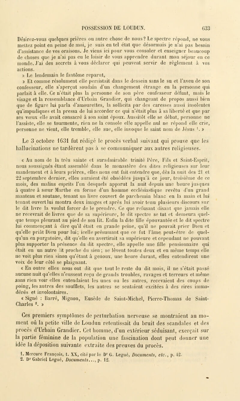Désirez-vous quelques prières ou autre chose de nous? Le spectre répond, ne vous mettez point en peine de moi, je suis en tel état que désormais je n'ai pas besoin d'assistance de vos oraisons. Je viens ici pour vous consoler et enseigner beaucoup de choses que je n'ai pas eu le loisir de vous apprendre durant mon séjour en ce monde. J'ai des secrets à vous déclarer qui peuvent servir de règlement à vos actions. » Le lendemain le fantôme reparut, j Et comme résolument elle persistait dans le dessein sans le su et l'aveu de son confesseur, elle s'aperçut soudain d'un changement étrange en la personne qui parlait à elle. Ce n'était plus la personne de son père confesseur défunt, mais le visage et la ressemblance d'Urbain Grandier, qui changeant de propos aussi bien que de figure lui parla d'amourettes, la sollicita par des caresses aussi insolentes qu'impudiques et la pressa de lui accorder ce qui n'était plus à sa liberté el que par ses vœux elle avait consacré à son saint époux. Aussitôt elle se débat, personne ne l'assiste, elle se tourmente, rien ne la console elle appelle nul ne répond elle crie, personne ne vient, elle tremble, elle sue, elle invoque le saint nom de Jésus '. » Le 3 octobre 1631 fut rédigé le procès verbal suivant qui prouve que les hallucinations ne tardèrent pas à se communiquer aux autres religieuses. « Au nom de la très sainte et suradmirable trinité Père, Fils et Saint-Esprit, nous soussignés étant assemblé dans le monastère des dites religieuses sur leur mandement et à leurs prières, elles nous ont fait entendre que, dès la nuit des 21 et 22 septembre dernier, elles auraient été obsédées jusqu'à ce jour, troisième de ce mois, des malins esprits l'un desquels apparut la nuit depuis une heure jusques à quatre à sœur Marthe en forme d'un homme ecclésiastique revêtu d'un grand manteau et soutane, tenant un livre couvert de parchemin blanc en la main et lui tenant ouvert lui montra deux images et après lui avoir tenu plusieurs discours sur le dit livre la voulut forcer de le prendre. Ce que refusant disant que jamais elle ne recevrait de livres que de sa supérieure, le dit spectre se tut et demeura quel- que temps pleurant au pied de son lit. Enfin la dite fille épouvantée et le dit spectre lui commençant à dire qu'il était en grande peine, qu'il ne pouvait prier Dieu et qu'elle priât Dieu pour lui; icelle présumant que ce fut l'âme peut-être de quel- qu'un en purgatoire, dit qu'elle en avertirait sa supérieure et cependant ne pouvant plus supporter la présence du dit spectre, elle appelle une fille pensionnaire qui était en un autre !it proche du sien ; se lèvent toutes deux et en même temps elle ne voit plus rien sinon qu'étant à genoux, une heure durant, elles entendirent une voix de leur côté se plaignant. t En outre elles nous ont dit que tout le reste du dit mois, il ne s'était passé aucune nuit qu'elles n'eussent reçu de grands troubles, ravages et terreurs et même sans rien voir elles entendaient les unes ou les autres, recevaient des coups de poing, les autres des soufflets, les autres se sentaient excitées à des rires immo- dérés et involontaires. « Signé : Barré, Mignon, Eusède de Saint-Michel, Pierre-Thomas de Saint- Charles 2. » Ces premiers symptômes de perturbation nerveuse se montraient au mo- ment où la petite ville de Loudun retentissait du bruit des scandales et des procès d'Urbain Grandier. Cet homme, d'un extérieur séduisant, exerçait sur la partie féminine de la population une fascination dont peut donner une idée la déposition suivante extraite des preuves du procès. 1. Mercure François, t. XX, cité par le Dr G. Légué, Documents, etc., p. 42. 2. Dr Gabriel Légué, Documents..., p. 12.