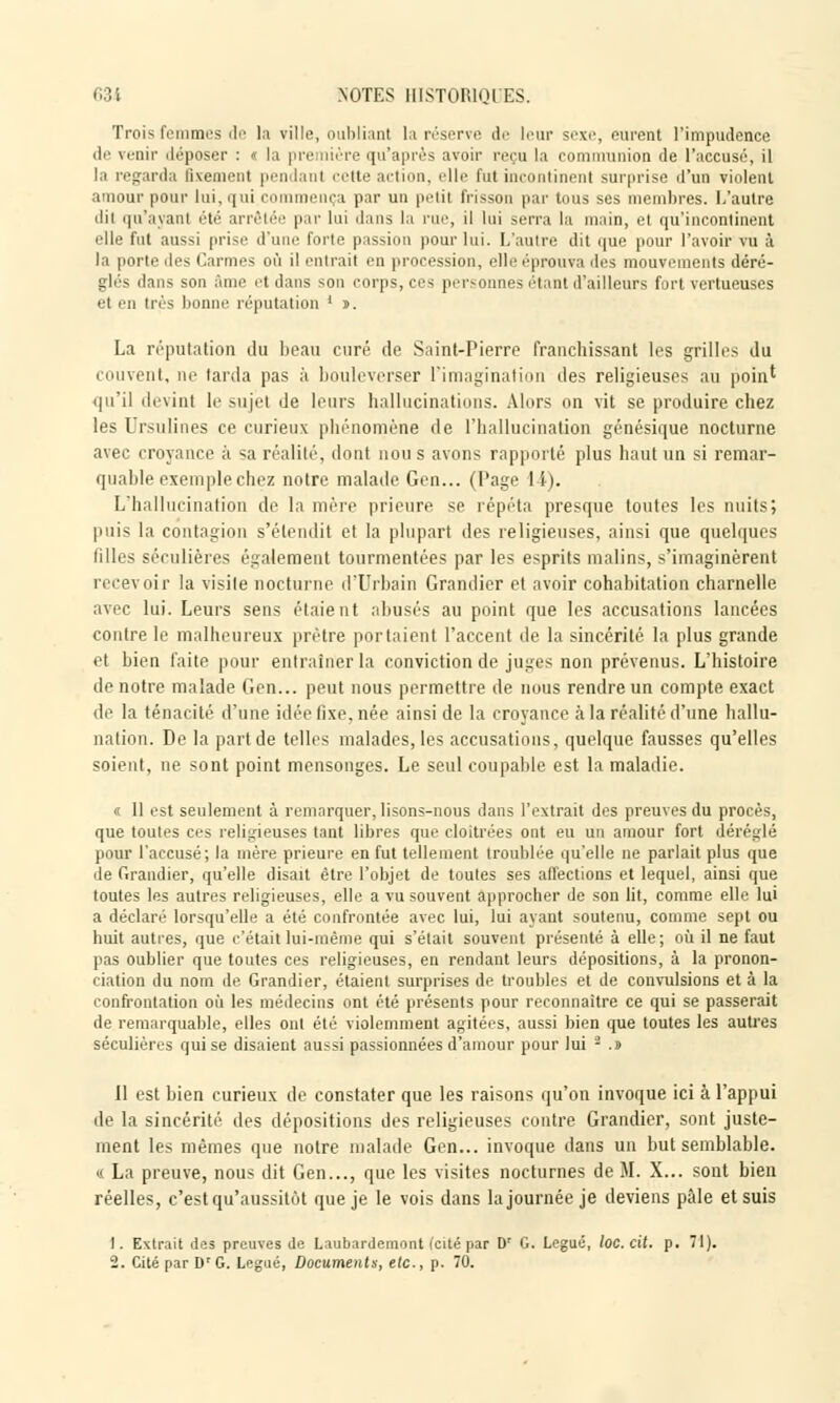 Trois femmes de la ville, oubliant la réserve de leur sexe, purent l'impudence de venir déposer : » la pr ière qu'après avoir reçu la communion de l'accusé, il la regarda fixement pendant cette action, elle fut incontinent surprise d'un violent amour pour lui, qui comi a par un petit frisson par tous ses membres. L'autre dii qu'ayant été arrêtée par lui dans la rue, il lui serra la main, et qu'incontinent elle fut aussi prise d'une forte passion pour lui. L'autre dit que pour l'avoir vu à la porte 'les Carmes OÙ il entrait en procession, elle éprouva des mouvements déré- glés dans son âme et dans son corps, ces personnes étant d'ailleurs fort vertueuses et en très bonne réputation ' s. La réputation du beau curé de Saint-Pierre franchissant les grilles du couvent, ne larda pas à bouleverser l'imagination des religieuses au poin* qu'il devint le sujet Je leurs hallucinations. Alors on vit se produire chez les Ursulines ce curieux phénomène de l'hallucination génésique nocturne avec croyance à sa réalité, dont non s avons rapporté plus haut un si remar- quable exemple chez notre malade Gen... (Page 14). L'hallucination de la mère prieure se répéta presque toutes les nuits; puis la contagion s'étendit et la plupart des religieuses, ainsi que quelques filles séculières également tourmentées par les esprits malins, s'imaginèrent recei oir la visite nocturne d'Urbain Grandier et avoir cohabitation charnelle avec lui. Leurs sens étaient abusés au point que les accusations lancées contre le malheureux prêtre portaient l'accent de la sincérité la plus grande et bien faite pour entraîner la conviction de juges non prévenus. L'histoire de notre malade Gen... peut nous permettre de nous rendre un compte exact de la ténacité d'une idée fixe, née ainsi de la croyance à la réalité d'une liallu- nation. De la part de telles malades, les accusations, quelque fausses qu'elles soient, ne sont point mensonges. Le seul coupable est la maladie. « 11 est seulement à remarquer, lisons-nous dans l'extrait des preuves du procès, que toutes ces religieuses tant libres que cloitrées ont eu un amour fort déréglé pour l'accusé; la mère prieure en fut tellement troublée qu'elle ne parlait plus que de Grandier, qu'elle disait être l'objet de toutes ses affections et lequel, ainsi que toutes les autres religieuses, elle a vu souvent approcher de son lit, comme elle lui a déclaré lorsqu'elle a été confrontée avec lui, lui ayant soutenu, comme sept ou huit autres, que c'était lui-même qui s'était souvent présenté à elle; où il ne faut pas oublier que toutes ces religieuses, en rendant leurs dépositions, à la pronon- ciation du nom de Grandier, étaient surprises de troubles et de convulsions et à la confrontation où les médecins ont été présents pour reconnaître ce qui se passerait de remarquable, elles ont été violemment agitées, aussi bien que toutes les autres séculières qui se disaient aussi passionnées d'amour pour lui - .s Il est bien curieux de constater que les raisons qu'on invoque ici à l'appui île la sincérité des dépositions des religieuses contre Grandier, sont juste- ment les mêmes que notre malade Gen... invoque dans un but semblable. « La preuve, nous dit Gen..., que les visites nocturnes de M. X... sont bien réelles, c'est qu'aussitôt que je le vois dans la journée je deviens pâle et suis 1. Extrait des preuves de Laubardemont (cité par D 2. Cité par Dr G. Légué, Documents, etc., p. 70. •' G. Légué, loc. cit. p. 71).